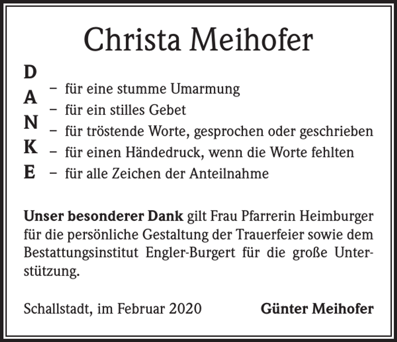 <p>Christa Meihofer<br />D<br />A<br />N<br />K<br />E</p><p>– für eine stumme Umarmung<br />– für ein stilles Gebet<br />– für tröstende Worte, gesprochen oder geschrieben<br />– für einen Händedruck, wenn die Worte fehlten<br />– für alle Zeichen der Anteilnahme</p><p>Unser besonderer Dank gilt Frau Pfarrerin Heimburger<br />für die persönliche Gestaltung der Trauerfeier sowie dem<br />Bestattungsinstitut Engler-Burgert für die große Unterstützung.<br />Schallstadt, im Februar 2020</p><p>Günter Meihofer</p>