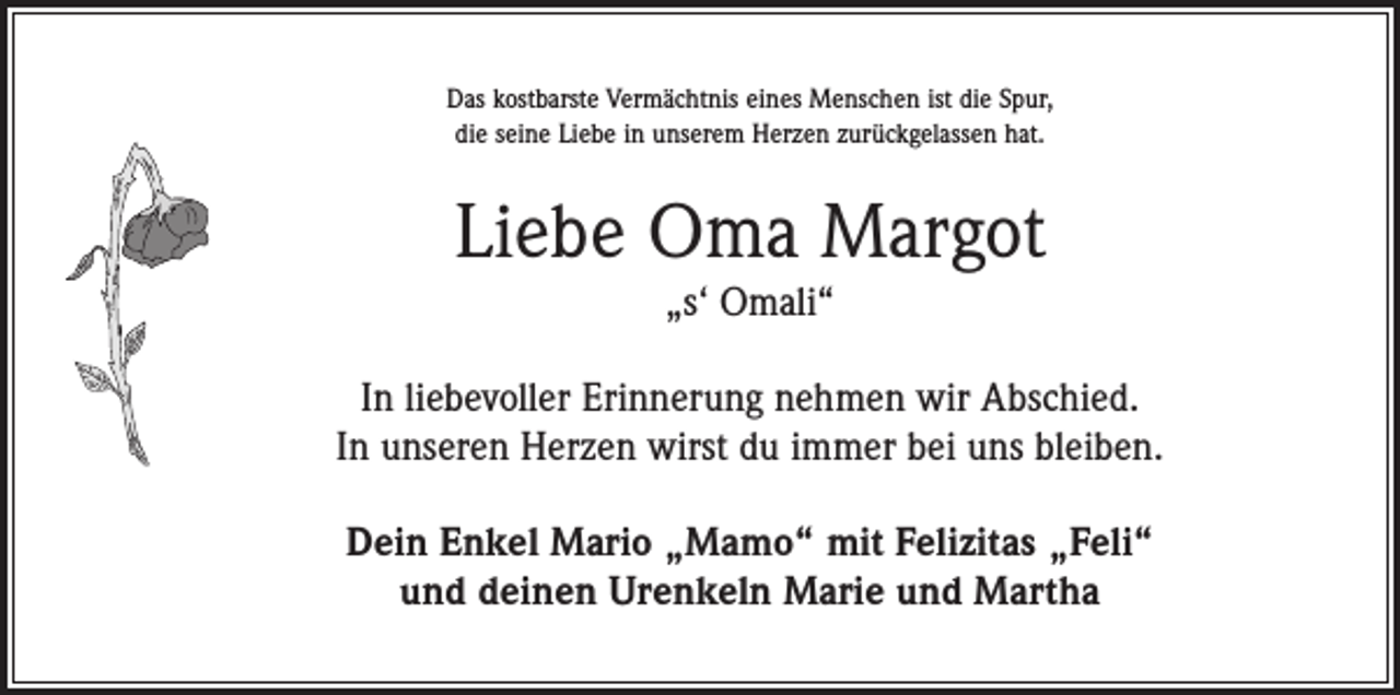 <p>Das kostbarste Vermächtnis eines Menschen ist die Spur,<br />die seine Liebe in unserem Herzen zurückgelassen hat.</p><p>Liebe Oma Margot<br />„s‘ Omali“</p><p>In liebevoller Erinnerung nehmen wir Abschied.<br />In unseren Herzen wirst du immer bei uns bleiben.<br />Dein Enkel Mario „Mamo“ mit Felizitas „Feli“<br />und deinen Urenkeln Marie und Martha</p>