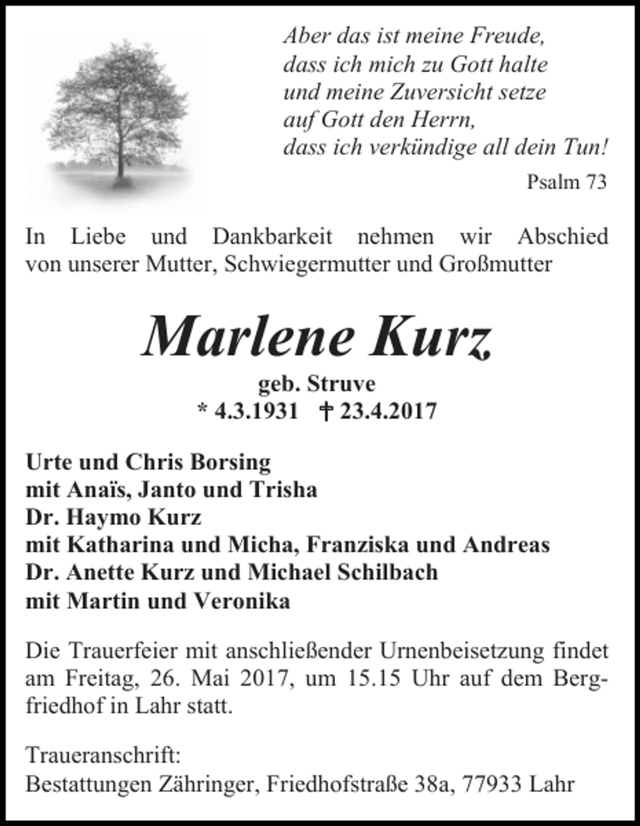 <p>Aber das ist meine Freude,<br />dass ich mich zu Gott halte<br />und meine Zuversicht setze<br />auf Gott den Herrn,<br />dass ich verkündige all dein Tun!<br />Psalm 73</p><p>In Liebe und Dankbarkeit nehmen wir Abschied<br />von unserer Mutter, Schwiegermutter und Großmutter</p><p>Marlene Kurz<br />geb. Struve<br />* 4.3.1931  23.4.2017</p><p>Urte und Chris Borsing<br />mit Anaïs, Janto und Trisha<br />Dr. Haymo Kurz<br />mit Katharina und Micha, Franziska und Andreas<br />Dr. Anette Kurz und Michael Schilbach<br />mit Martin und Veronika<br />Die Trauerfeier mit anschließender Urnenbeisetzung findet<br />am Freitag, 26. Mai 2017, um 15.15 Uhr auf dem Bergfriedhof in Lahr statt.<br />Traueranschrift:<br />Bestattungen Zähringer, Friedhofstraße 38a, 77933 Lahr</p>