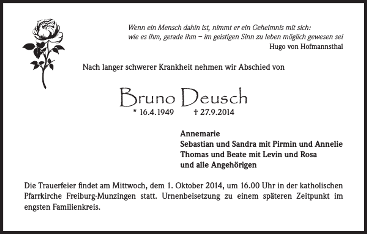 <p>Wenn ein Mensch dahin ist, nimmt er ein Geheimnis mit sich:<br />wie es ihm, gerade ihm – im geistigen Sinn zu leben möglich gewesen sei</p><p>Hugo von Hofmannsthal</p><p>Nach langer schwerer Krankheit nehmen wir Abschied von</p><p>Bruno Deusch<br />* 16.4.1949 † 27.9.2014</p><p>Annemarie<br />Sebastian und Sandra mit Pirmin und Annelie<br />Thomas und Beate mit Levin und Rosa<br />und alle Angehörigen</p><p>Die Trauerfeier findet am Mittwoch, dem 1. Oktober 2014, um 16.00 Uhr in der katholischen<br />Pfarrkirche Freiburg-Munzingen statt. Urnenbeisetzung zu einem späteren Zeitpunkt im<br />engsten Familienkreis.</p>