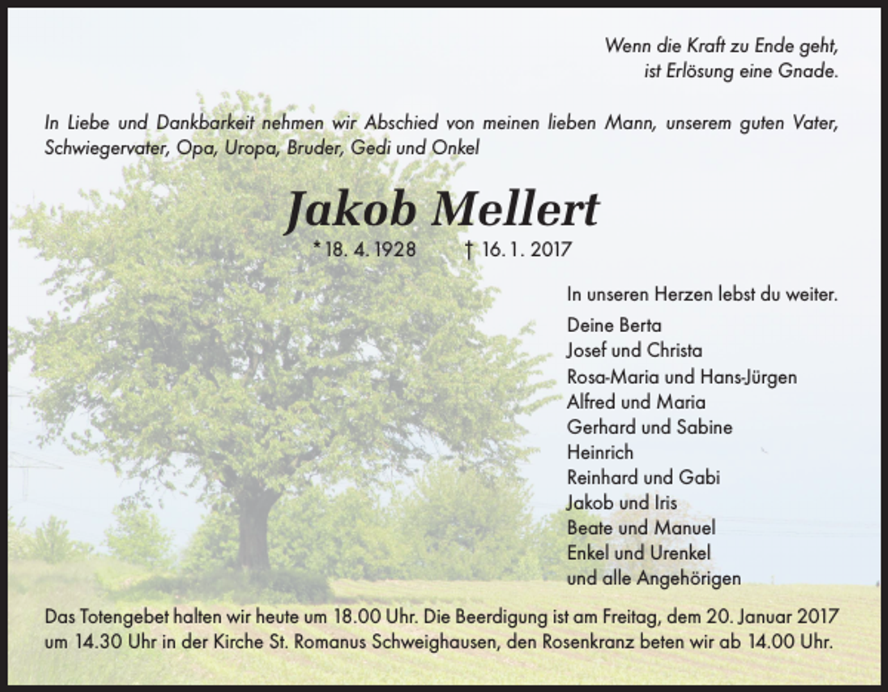 <p>Wenn die Kraft zu Ende geht,<br />ist Erlösung eine Gnade.<br />In Liebe und Dankbarkeit nehmen wir Abschied von meinen lieben Mann, unserem guten Vater,<br />Schwiegervater, Opa, Uropa, Bruder, Gedi und Onkel</p><p>Jakob Mellert<br />*18. 4. 1928</p><p>† 16. 1. 2017<br />In unseren Herzen lebst du weiter.<br />Deine Berta<br />Josef und Christa<br />Rosa-Maria und Hans-Jürgen<br />Alfred und Maria<br />Gerhard und Sabine<br />Heinrich<br />Reinhard und Gabi<br />Jakob und Iris<br />Beate und Manuel<br />Enkel und Urenkel<br />und alle Angehörigen</p><p>Das Totengebet halten wir heute um 18.00 Uhr. Die Beerdigung ist am Freitag, dem 20. Januar 2017<br />um 14.30 Uhr in der Kirche St. Romanus Schweighausen, den Rosenkranz beten wir ab 14.00 Uhr.</p>