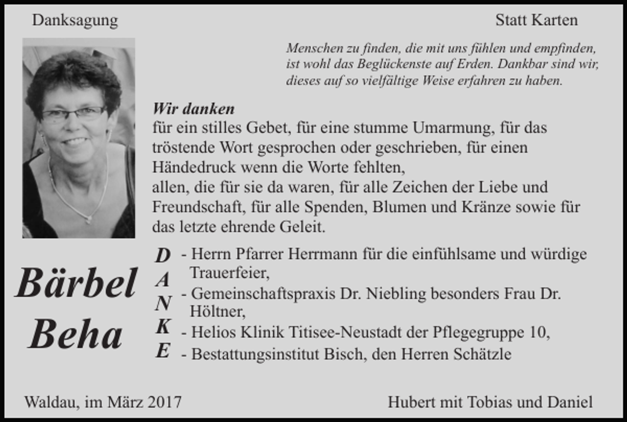 <p>Danksagung</p><p>Statt Karten<br />Menschen zu finden, die mit uns fühlen und empfinden,<br />ist wohl das Beglückenste auf Erden. Dankbar sind wir,<br />dieses auf so vielfältige Weise erfahren zu haben.</p><p>Wir danken<br />für ein stilles Gebet, für eine stumme Umarmung, für das<br />tröstende Wort gesprochen oder geschrieben, für einen<br />Händedruck wenn die Worte fehlten,<br />allen, die für sie da waren, für alle Zeichen der Liebe und<br />Freundschaft, für alle Spenden, Blumen und Kränze sowie für<br />das letzte ehrende Geleit.</p><p>Bärbel<br />Beha</p><p>D<br />A<br />N<br />K<br />E</p><p>- Herrn Pfarrer Herrmann für die einfühlsame und würdige<br />Trauerfeier,<br />- Gemeinschaftspraxis Dr. Niebling besonders Frau Dr.<br />Höltner,<br />- Helios Klinik Titisee-Neustadt der Pflegegruppe 10,<br />- Bestattungsinstitut Bisch, den Herren Schätzle</p><p>Waldau, im März 2017</p><p>Hubert mit Tobias und Daniel</p>