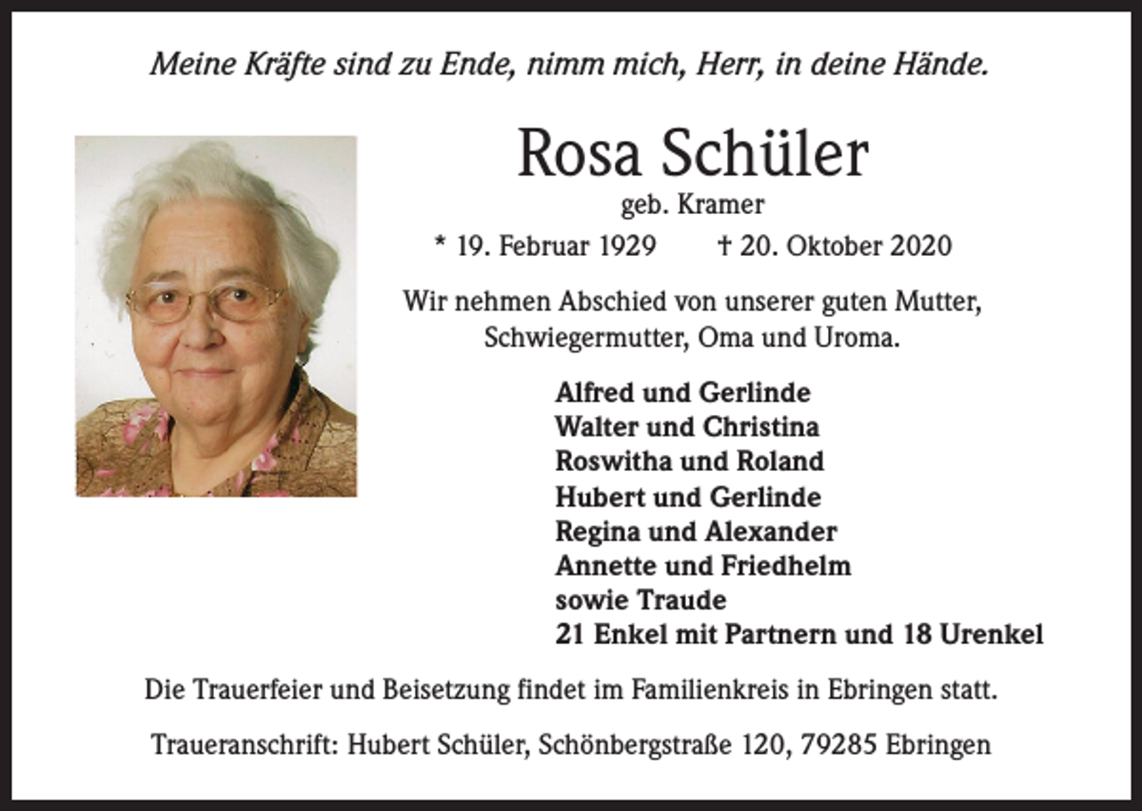 <p>Meine Kräfte sind zu Ende, nimm mich, Herr, in deine Hände.</p><p>Rosa Schüler</p><p>geb. Kramer<br />* 19. Februar 1929 † 20. Oktober 2020<br />Wir nehmen Abschied von unserer guten Mutter,<br />Schwiegermutter, Oma und Uroma.<br />Alfred und Gerlinde<br />Walter und Christina<br />Roswitha und Roland<br />Hubert und Gerlinde<br />Regina und Alexander<br />Annette und Friedhelm<br />sowie Traude<br />21 Enkel mit Partnern und 18 Urenkel<br />Die Trauerfeier und Beisetzung findet im Familienkreis in Ebringen statt.<br />Traueranschrift: Hubert Schüler, Schönbergstraße 120, 79285 Ebringen</p>