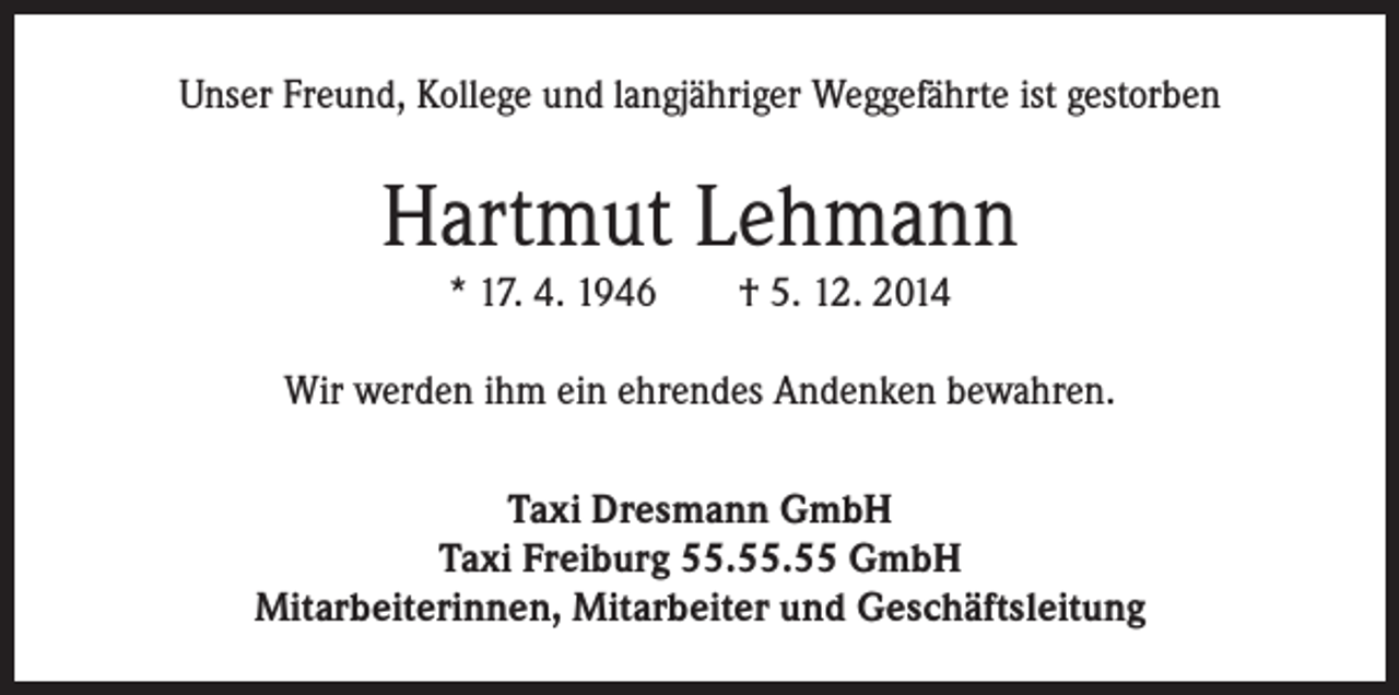 <p>Unser Freund, Kollege und langjähriger Weggefährte ist gestorben</p><p>Hartmut Lehmann<br />* 17. 4. 1946 † 5. 12. 2014</p><p>Wir werden ihm ein ehrendes Andenken bewahren.<br />Taxi Dresmann GmbH<br />Taxi Freiburg 55.55.55 GmbH<br />Mitarbeiterinnen, Mitarbeiter und Geschäftsleitung</p>