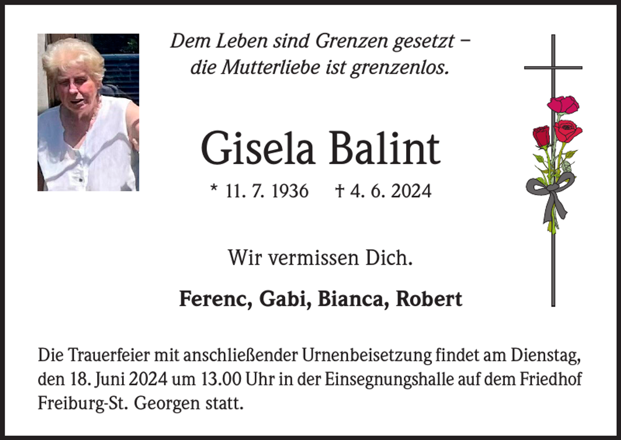 <p>Dem Leben sind Grenzen gesetzt –<br />die Mutterliebe ist grenzenlos.</p><p>Gisela Balint<br />* 11. 7. 1936</p><p>† 4. 6. 2024</p><p>Wir vermissen Dich.<br />Ferenc, Gabi, Bianca, Robert<br />Die Trauerfeier mit anschließender Urnenbeisetzung findet am Dienstag,<br />den 18. Juni 2024 um 13.00 Uhr in der Einsegnungshalle auf dem Friedhof<br />Freiburg-St. Georgen statt.</p>