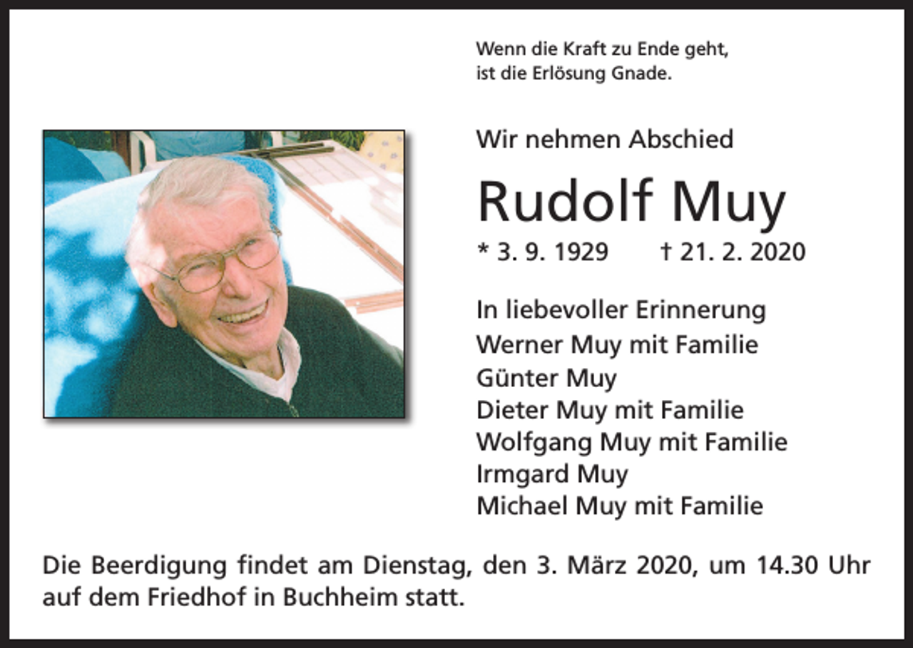 <p>Wenn die Kraft zu Ende geht,<br />ist die Erlösung Gnade.</p><p>Wir nehmen Abschied</p><p>Rudolf Muy<br />* 3. 9. 1929 † 21. 2. 2020<br />In liebevoller Erinnerung<br />Werner Muy mit Familie<br />Günter Muy<br />Dieter Muy mit Familie<br />Wolfgang Muy mit Familie<br />Irmgard Muy<br />Michael Muy mit Familie<br />Die Beerdigung findet am Dienstag, den 3. März 2020, um 14.30 Uhr<br />auf dem Friedhof in Buchheim statt.</p>