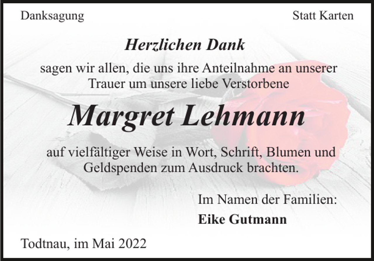 <p>Danksagung</p><p>Statt Karten</p><p>Herzlichen Dank<br />sagen wir allen, die uns ihre Anteilnahme an unserer<br />Trauer um unsere liebe Verstorbene</p><p>Margret Lehmann<br />auf vielfältiger Weise in Wort, Schrift, Blumen und<br />Geldspenden zum Ausdruck brachten.<br />Im Namen der Familien:<br />Eike Gutmann<br />Todtnau, im Mai 2022</p>