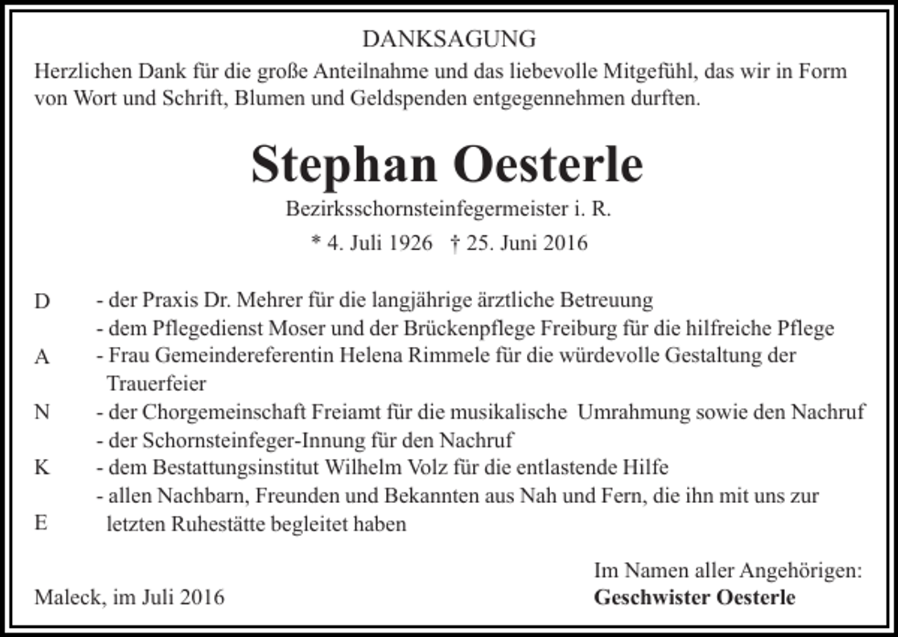 <p>DANKSAGUNG<br />Herzlichen Dank für die große Anteilnahme und das liebevolle Mitgefühl, das wir in Form<br />von Wort und Schrift, Blumen und Geldspenden entgegennehmen durften.</p><p>Stephan Oesterle<br />Bezirksschornsteinfegermeister i. R.<br />* 4. Juli 1926 † 25. Juni 2016<br />D<br />A<br />N<br />K<br />E</p><p>- der Praxis Dr. Mehrer für die langjährige ärztliche Betreuung<br />- dem Pflegedienst Moser und der Brückenpflege Freiburg für die hilfreiche Pflege<br />- Frau Gemeindereferentin Helena Rimmele für die würdevolle Gestaltung der<br />Trauerfeier<br />- der Chorgemeinschaft Freiamt für die musikalische Umrahmung sowie den Nachruf<br />- der Schornsteinfeger-Innung für den Nachruf<br />- dem Bestattungsinstitut Wilhelm Volz für die entlastende Hilfe<br />- allen Nachbarn, Freunden und Bekannten aus Nah und Fern, die ihn mit uns zur<br />letzten Ruhestätte begleitet haben</p><p>Maleck, im Juli 2016</p><p>Im Namen aller Angehörigen:<br />Geschwister Oesterle</p>