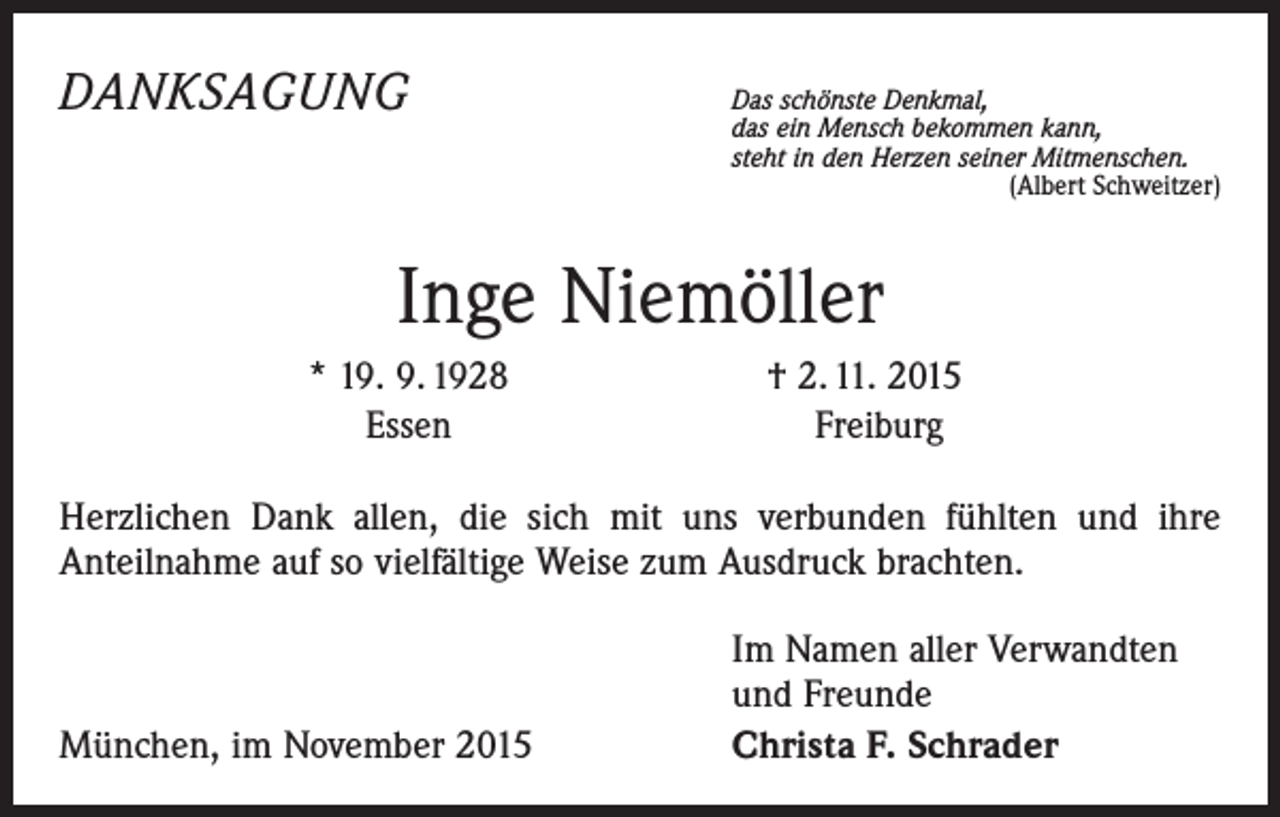 <p>DANKSAGUNG</p><p>D<br />as schönste Denkmal,<br />das ein Mensch bekommen kann,<br />steht in den Herzen seiner Mitmenschen.</p><p>(Albert Schweitzer)</p><p>Inge Niemöller</p><p>* 19. 9. 1928<br />Essen</p><p>† 2. 11. 2015<br />Freiburg</p><p>Herzlichen Dank allen, die sich mit uns verbunden fühlten und ihre<br />­Anteilnahme auf so vielfältige Weise zum Ausdruck brachten.</p><p>München, im November 2015</p><p>Im Namen aller Verwandten<br />und Freunde<br />Christa F. Schrader</p>
