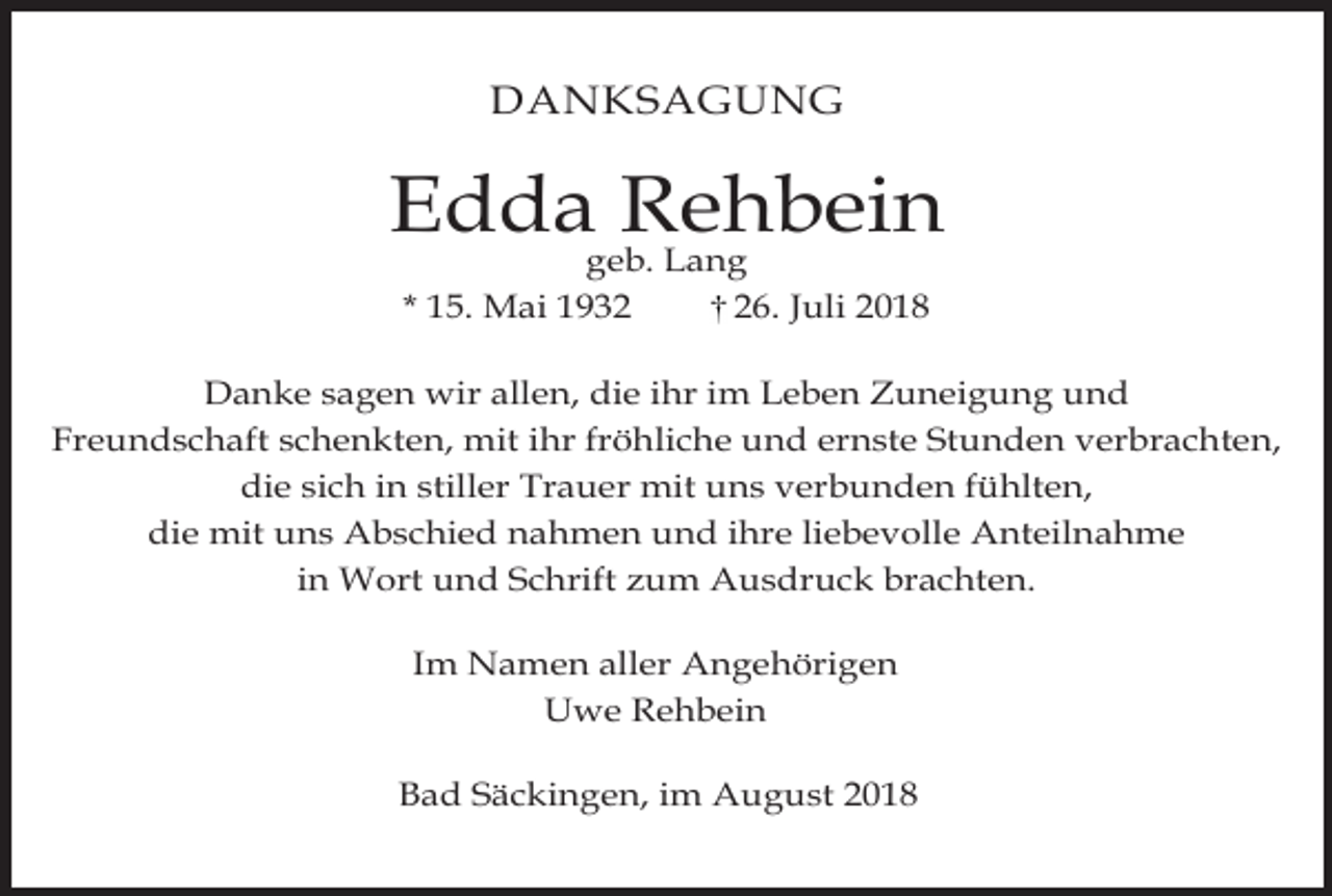 <p>DANKSAGUNG</p><p>Edda Rehbein<br />geb. Lang<br />* 15. Mai 1936. Juli 2018</p><p>Danke sagen wir allen, die ihr im Leben Zuneigung und<br />Freundschaft schenkten, mit ihr fröhliche und ernste Stunden verbrachten,<br />die sich in stiller Trauer mit uns verbunden fühlten,<br />die mit uns Abschied nahmen und ihre liebevolle Anteilnahme<br />in Wort und Schrift zum Ausdruck brachten.<br />Im Namen aller Angehörigen<br />Uwe Rehbein<br />Bad Säckingen, im August 2018</p>