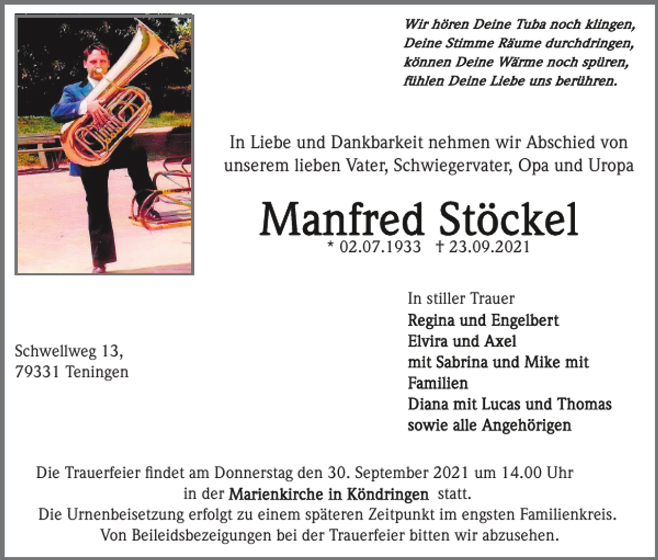 <p>In Liebe und Dankbarkeit nehmen wir Abschied von<br />unserem lieben Vater, Schwiegervater, Opa und Uropa</p><p>* 02.07.1933 † 23.09.2021<br />In stiller Trauer<br />Schwellweg 13,<br />79331 Teningen</p><p>Die Trauerfeier ﬁndet am Donnerstag den 30. September 2021 um 14.00 Uhr<br />in der<br />statt.<br />Die Urnenbeisetzung erfolgt zu einem späteren Zeitpunkt im engsten Familienkreis.<br />Von Beileidsbezeigungen bei der Trauerfeier bitten wir abzusehen.</p>
