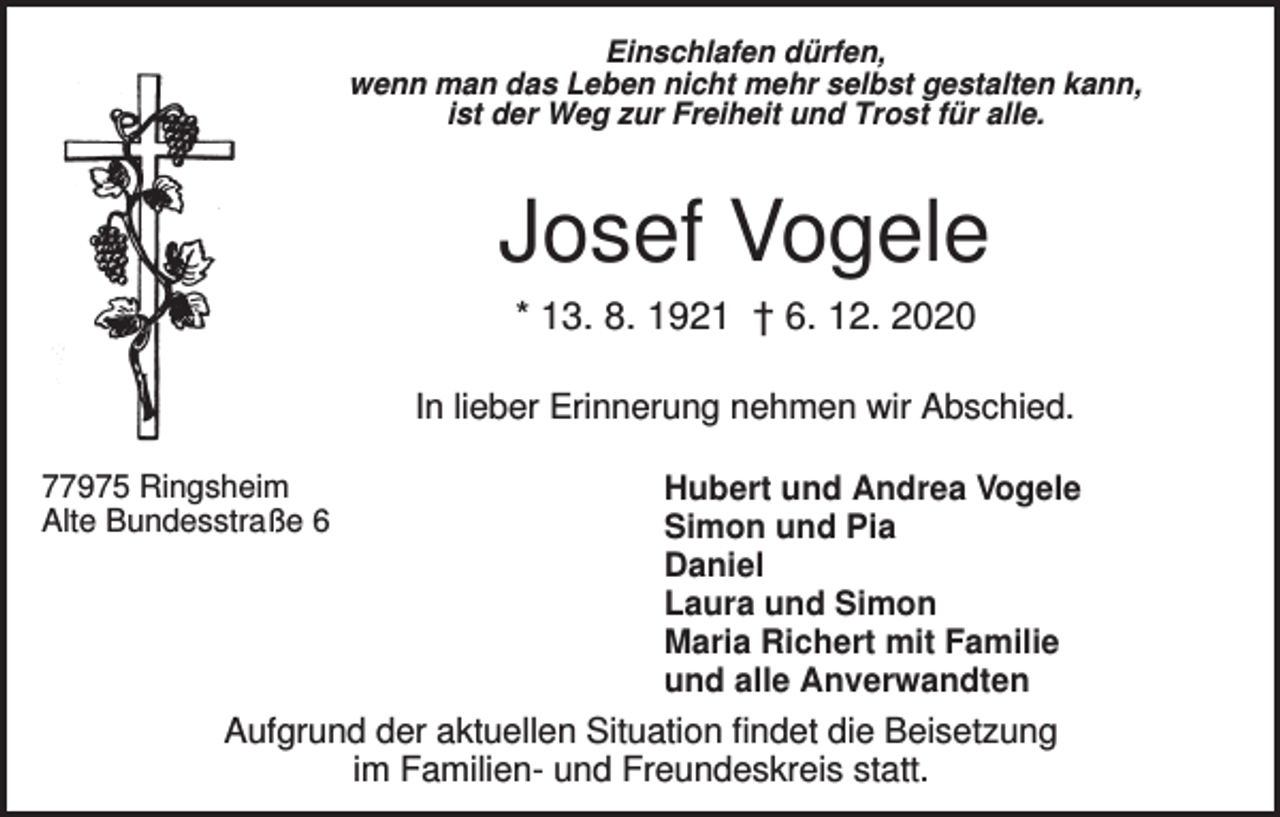<p>Einschlafen dürfen,<br />wenn man das Leben nicht mehr selbst gestalten kann,<br />ist der Weg zur Freiheit und Trost für alle.</p><p>Josef Vogele<br />* 13. 8. 1921 † 6. 12. 2020<br />In lieber Erinnerung nehmen wir Abschied.<br />77975 Ringsheim<br />Alte Bundesstraße 6</p><p>Hubert und Andrea Vogele<br />Simon und Pia<br />Daniel<br />Laura und Simon<br />Maria Richert mit Familie<br />und alle Anverwandten</p><p>Aufgrund der aktuellen Situation findet die Beisetzung<br />im Familien- und Freundeskreis statt.</p>