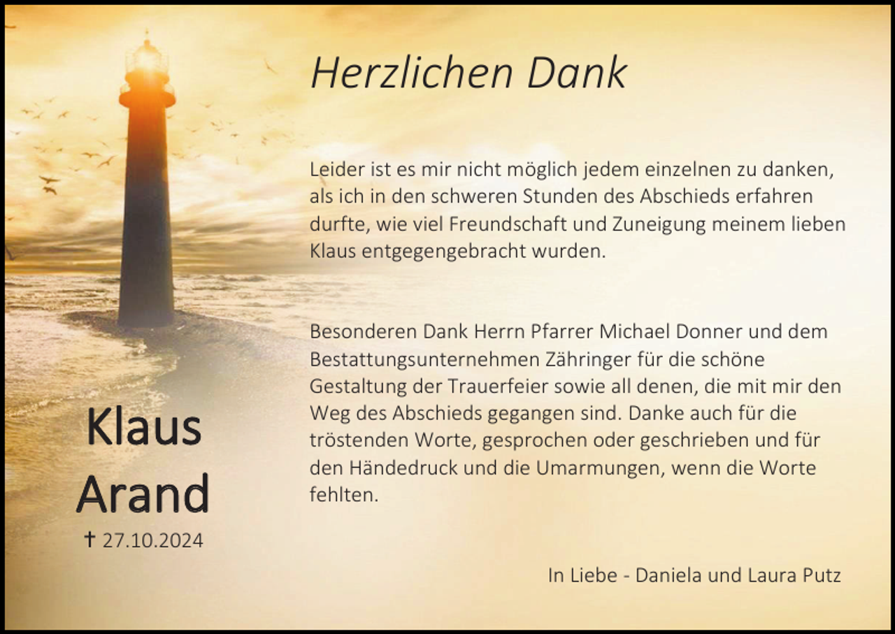 <p>Herzlichen Dank<br />Leider ist es mir nicht möglich jedem einzelnen zu danken,<br />als ich in den schweren Stunden des Abschieds erfahren<br />durfte, wie viel Freundschaft und Zuneigung meinem lieben<br />Klaus entgegengebracht wurden.</p><p>Klaus<br />Arand</p><p>Besonderen Dank Herrn Pfarrer Michael Donner und dem<br />Bestattungsunternehmen Zähringer für die schöne<br />Gestaltung der Trauerfeier sowie all denen, die mit mir den<br />Weg des Abschieds gegangen sind. Danke auch für die<br />tröstenden Worte, gesprochen oder geschrieben und für<br />den Händedruck und die Umarmungen, wenn die Worte<br />fehlten.</p><p> 27.10.2024<br />In Liebe - Daniela und Laura Putz</p>