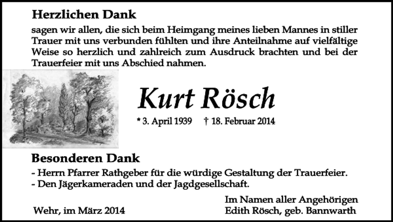 <p>Herzlichen Dank<br />sagen wir allen, die sich beim Heimgang meines lieben Mannes in stiller<br />Trauer mit uns verbunden fühlten und ihre Anteilnahme auf vielfältige<br />Weise so herzlich und zahlreich zum Ausdruck brachten und bei der<br />Trauerfeier mit uns Abschied nahmen.</p><p>Kurt Rösch</p><p>* 3. April 1939</p><p>18. Februar 2014</p><p>Besonderen Dank<br />- Herrn Pfarrer Rathgeber für die würdige Gestaltung der Trauerfeier.<br />- Den Jägerkameraden und der Jagdgesellschaft.<br />Wehr, im März 2014</p><p>Im Namen aller Angehörigen<br />Edith Rösch, geb. Bannwarth</p>