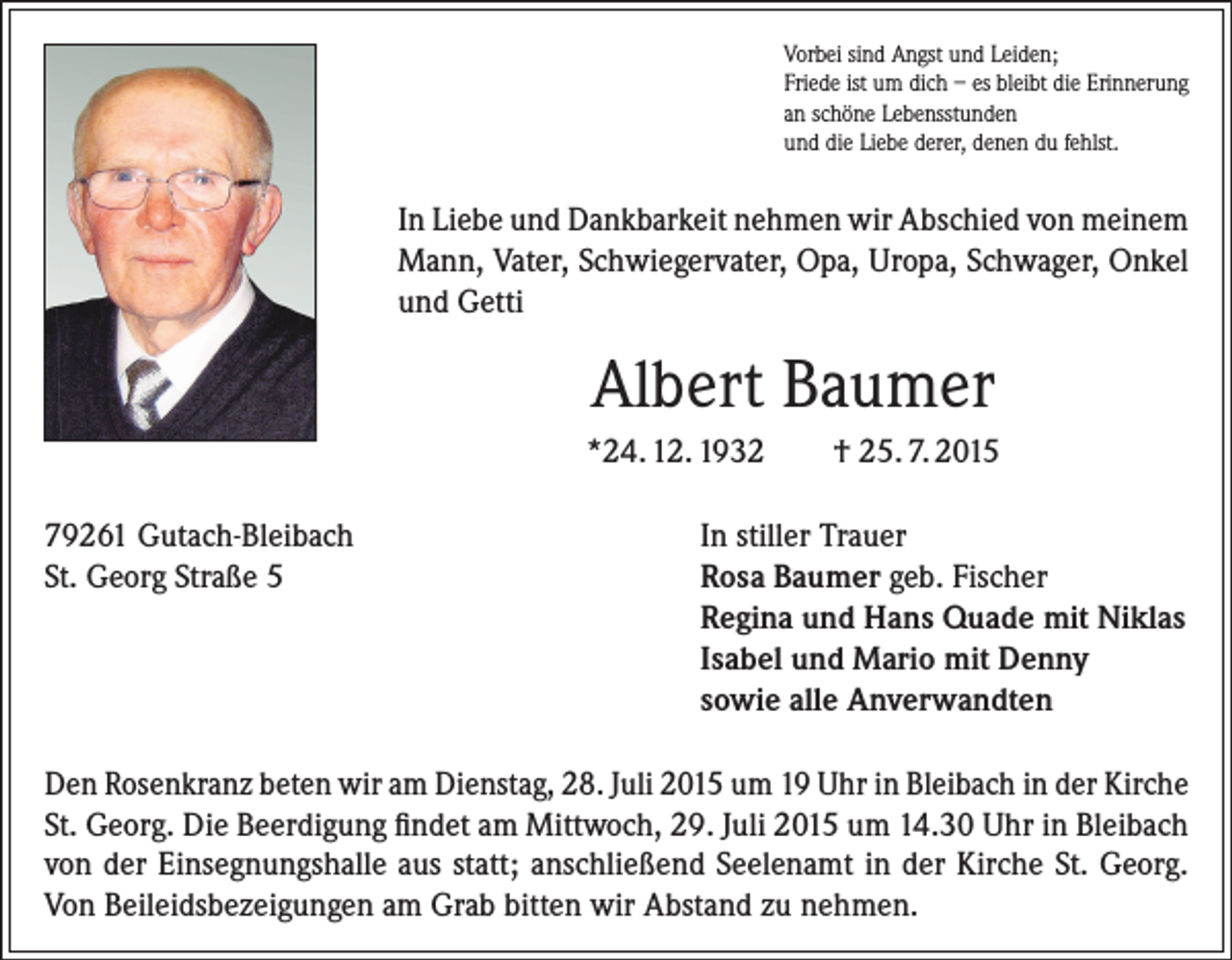 <p>Vorbei sind Angst und Leiden;<br />Friede ist um dich – es bleibt die Erinnerung<br />an schöne Lebensstunden<br />und die Liebe derer, denen du fehlst.</p><p>In Liebe und Dankbarkeit nehmen wir Abschied von meinem<br />Mann, Vater, Schwiegervater, Opa, Uropa, Schwager, Onkel<br />und Getti</p><p>Albert Baumer<br />*24. 12. 1932<br />79261 Gutach-Bleibach<br />St. Georg Straße 5</p><p>† 25. 7. 2015</p><p>In stiller Trauer<br />Rosa Baumer geb. Fischer<br />Regina und Hans Quade mit Niklas<br />Isabel und Mario mit Denny<br />sowie alle Anverwandten</p><p>Den Rosenkranz beten wir am Dienstag, 28. Juli 2015 um 19 Uhr in Bleibach in der Kirche<br />St. Georg. Die Beerdigung findet am Mittwoch, 29. Juli 2015 um 14.30 Uhr in Bleibach<br />von der Einsegnungshalle aus statt; anschließend Seelenamt in der Kirche St. Georg.<br />Von Beileidsbezeigungen am Grab bitten wir Abstand zu nehmen.</p>