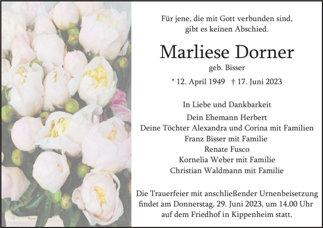 <p>Für jene, die mit Gott verbunden sind,<br />gibt es keinen Abschied.</p><p>Marliese Dorner<br />geb. Bisser<br />* 12. April 1949 † 17. Juni 2023<br />In Liebe und Dankbarkeit<br />Dein Ehemann Herbert<br />Deine Töchter Alexandra und Corina mit Familien<br />Franz Bisser mit Familie<br />Renate Fusco<br />Kornelia Weber mit Familie<br />Christian Waldmann mit Familie<br />Die Trauerfeier mit anschließender Urnenbeisetzung<br />ﬁndet am Donnerstag, 29. Juni 2023, um 14.00 Uhr<br />auf dem Friedhof in Kippenheim statt.</p>