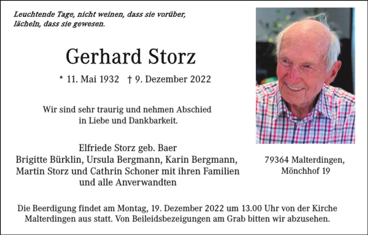 <p>* 11. Mai 1932 † 9. Dezember 2022<br />Wir sind sehr traurig und nehmen Abschied<br />in Liebe und Dankbarkeit.</p><p>Elfriede Storz geb. Baer<br />Brigitte Bürklin, Ursula Bergmann, Karin Bergmann,<br />Martin Storz und Cathrin Schoner mit ihren Familien<br />und alle Anverwandten</p><p>79364 Malterdingen,<br />Mönchhof 19</p><p>Die Beerdigung findet am Montag, 19. Dezember 2022 um 13.00 Uhr von der Kirche<br />Malterdingen aus statt. Von Beileidsbezeigungen am Grab bitten wir abzusehen.</p>