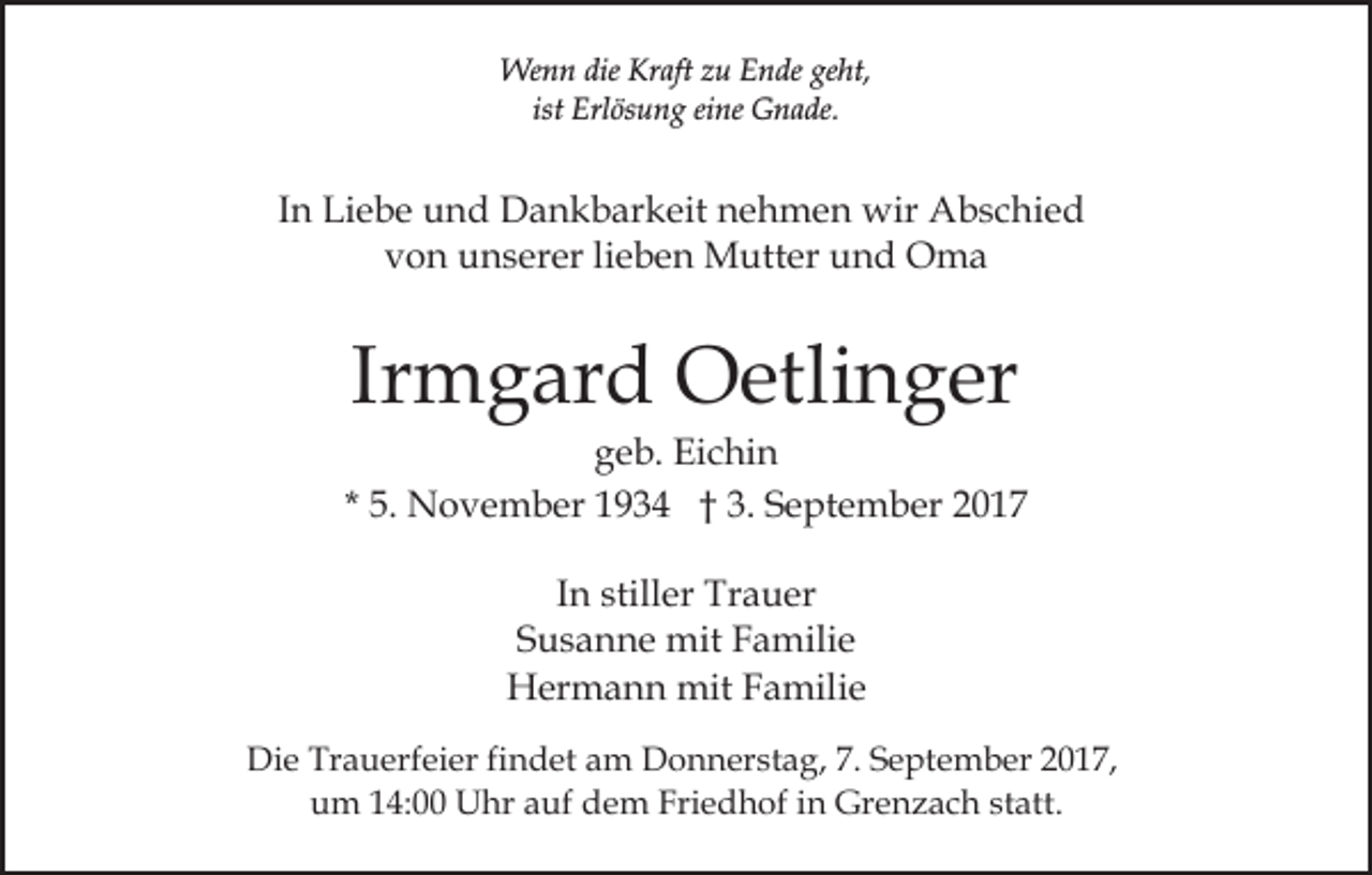 <p>Wenn<br />dieKrKraft<br />geht,<br />We<br />n n die<br />aft z zu<br />u E Ende<br />n de ge<br />ht,<br />ist<br />Erl ös u n g eine<br />ei ne Gnade.<br />G n a de.<br />ist Erlösung</p><p>IInn Liebe<br />Li e b e und<br />u n d Dankbarkeit<br />D a n k b ar keit nehmen<br />n e h m e n wir<br />wir Abschied<br />A b s c hi e d<br />vvon<br />o n unserer<br />u n s er er lilieben<br />e b e n Mutter<br />M u tt er und<br />u n d Oma<br />O ma</p><p>Ir<br />m g ar d Oetlinger<br />O etli n g er<br />Irmgard</p><p>ggeb.<br />e b. Eichin<br />Ei c hi n<br />5. November<br />N o v e m b er 1934<br />1 9 3 4 †† 3.<br />S e pt e m b er 22<br />* 5.<br />3. September<br />In<br />I n stiller<br />still er Trauer<br />Tr a u er<br />Susanne<br />S u s a n n e mit<br />mit Familie<br />F a mili e<br />Hermann<br />H er m a n n mit<br />mit FFamilie<br />a mili e<br />Die<br />Di<br />e Tr<br />Trauerfeier<br />a u erf ei er fifindet<br />n d et aam<br />m DDonnerstag,<br />o n n er st a g, 7.7.S September<br />e pt e m b er 017,<br />0 1 7,<br />u m 114:00<br />4: Uhr<br />U hr aauf<br />uf ddem<br />e m Friedhof<br />Fri e d h of iin<br />n Grenzach<br />Gr e n z a c h sstatt.<br />t att.<br />um</p>