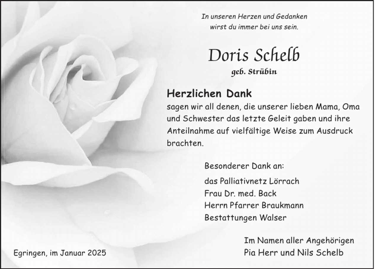 <p>In unseren Herzen und Gedanken<br />wirst du immer bei uns sein.</p><p>Doris Schelb<br />geb. Strübin</p><p>Herzlichen Dank<br />sagen wir all denen, die unserer lieben Mama, Oma<br />und Schwester das letzte Geleit gaben und ihre<br />Anteilnahme auf vielfältige Weise zum Ausdruck<br />brachten.<br />Besonderer Dank an:<br />das Palliativnetz Lörrach<br />Frau Dr. med. Back<br />Herrn Pfarrer Braukmann<br />Bestattungen Walser<br />Im Namen aller Angehörigen<br />Egringen, im Januar 2025</p><p>Pia Herr und Nils Schelb</p>