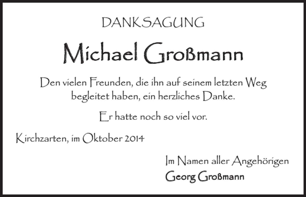 <p>DANKSAGUNG</p><p>Michael Großmann<br />Den vielen Freunden, die ihn auf seinem letzten Weg<br />begleitet haben, ein herzliches Danke.<br />Er hatte noch so viel vor.<br />Kirchzarten, im Oktober 2014</p><p>Im Namen aller Angehörigen<br />Georg Großmann</p>