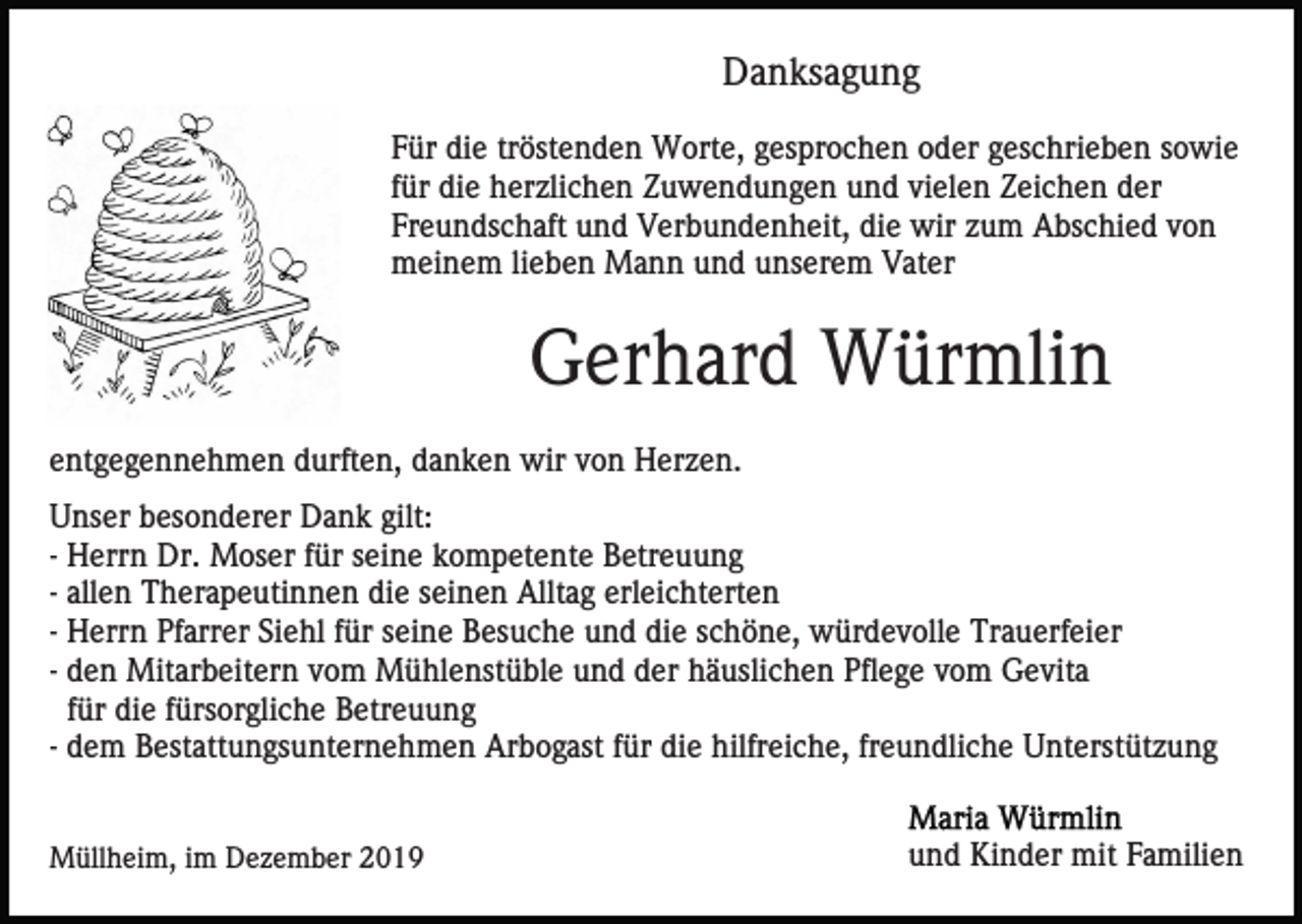 <p>Danksagung<br />Für die tröstenden Worte, gesprochen oder geschrieben sowie<br />für die herzlichen Zuwendungen und vielen Zeichen der<br />Freundschaft und Verbundenheit, die wir zum Abschied von<br />meinem lieben Mann und unserem Vater</p><p>Gerhard Würmlin<br />entgegennehmen durften, danken wir von Herzen.<br />Unser besonderer Dank gilt:<br />- Herrn Dr. Moser für seine kompetente Betreuung<br />- allen Therapeutinnen die seinen Alltag erleichterten<br />- Herrn Pfarrer Siehl für seine Besuche und die schöne, würdevolle Trauerfeier<br />- den Mitarbeitern vom Mühlenstüble und der häuslichen Pflege vom Gevita<br />für die fürsorgliche Betreuung<br />- dem Bestattungsunternehmen Arbogast für die hilfreiche, freundliche Unterstützung<br />Müllheim, im Dezember 2019</p><p>und Kinder mit Familien</p>