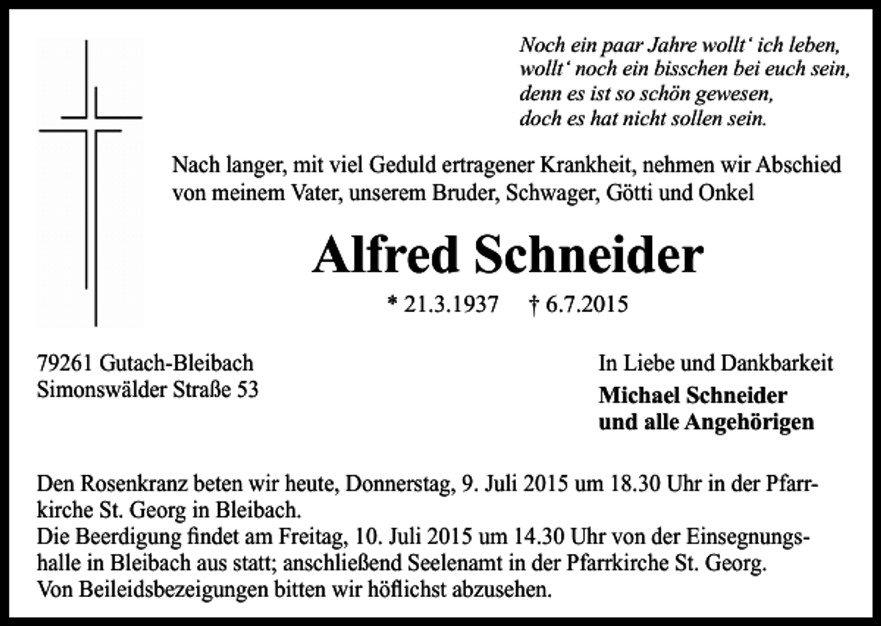 <p>Noch ein paar Jahre wollt‘ ich leben,<br />wollt‘ noch ein bisschen bei euch sein,<br />denn es ist so schön gewesen,<br />doch es hat nicht sollen sein.</p><p>Nach langer, mit viel Geduld ertragener Krankheit, nehmen wir Abschied<br />von meinem Vater, unserem Bruder, Schwager, Götti und Onkel</p><p>Alfred Schneider<br />* 21.3.1939261 Gutach-Bleibach<br />Simonswälder Straße 53</p><p>† 6.7.2015</p><p>In Liebe und Dankbarkeit<br />Michael Schneider<br />und alle Angehörigen</p><p>Den Rosenkranz beten wir heute, Donnerstag, 9. Juli 2015 um 18.30 Uhr in der Pfarrkirche St. Georg in Bleibach.<br />Die Beerdigung findet am Freitag, 10. Juli 2015 um 14.30 Uhr von der Einsegnungshalle in Bleibach aus statt; anschließend Seelenamt in der Pfarrkirche St. Georg.<br />Von Beileidsbezeigungen bitten wir höflichst abzusehen.</p>