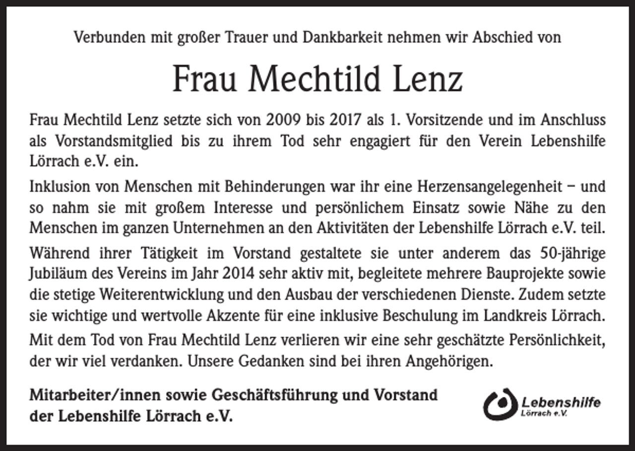 <p>Verbunden mit großer Trauer und Dankbarkeit nehmen wir Abschied von</p><p>Frau Mechtild Lenz<br />Frau Mechtild Lenz setzte sich von 2009 bis 2017 als 1. Vorsitzende und im Anschluss<br />als Vorstandsmitglied bis zu ihrem Tod sehr engagiert für den Verein Lebenshilfe<br />Lörrach e.V. ein.<br />Inklusion von Menschen mit Behinderungen war ihr eine Herzensangelegenheit – und<br />so nahm sie mit großem Interesse und persönlichem Einsatz sowie Nähe zu den<br />Menschen im ganzen Unternehmen an den Aktivitäten der Lebenshilfe Lörrach e.V. teil.<br />Während ihrer Tätigkeit im Vorstand gestaltete sie unter anderem das 50-jährige<br />Jubiläum des Vereins im Jahr 2014 sehr aktiv mit, begleitete mehrere Bauprojekte sowie<br />die stetige Weiterentwicklung und den Ausbau der verschiedenen Dienste. Zudem setzte<br />sie wichtige und wertvolle Akzente für eine inklusive Beschulung im Landkreis Lörrach.<br />Mit dem Tod von Frau Mechtild Lenz verlieren wir eine sehr geschätzte Persönlichkeit,<br />der wir viel verdanken. Unsere Gedanken sind bei ihren Angehörigen.<br />Mitarbeiter/innen sowie Geschäftsführung und Vorstand<br />der Lebenshilfe Lörrach e.V.</p>