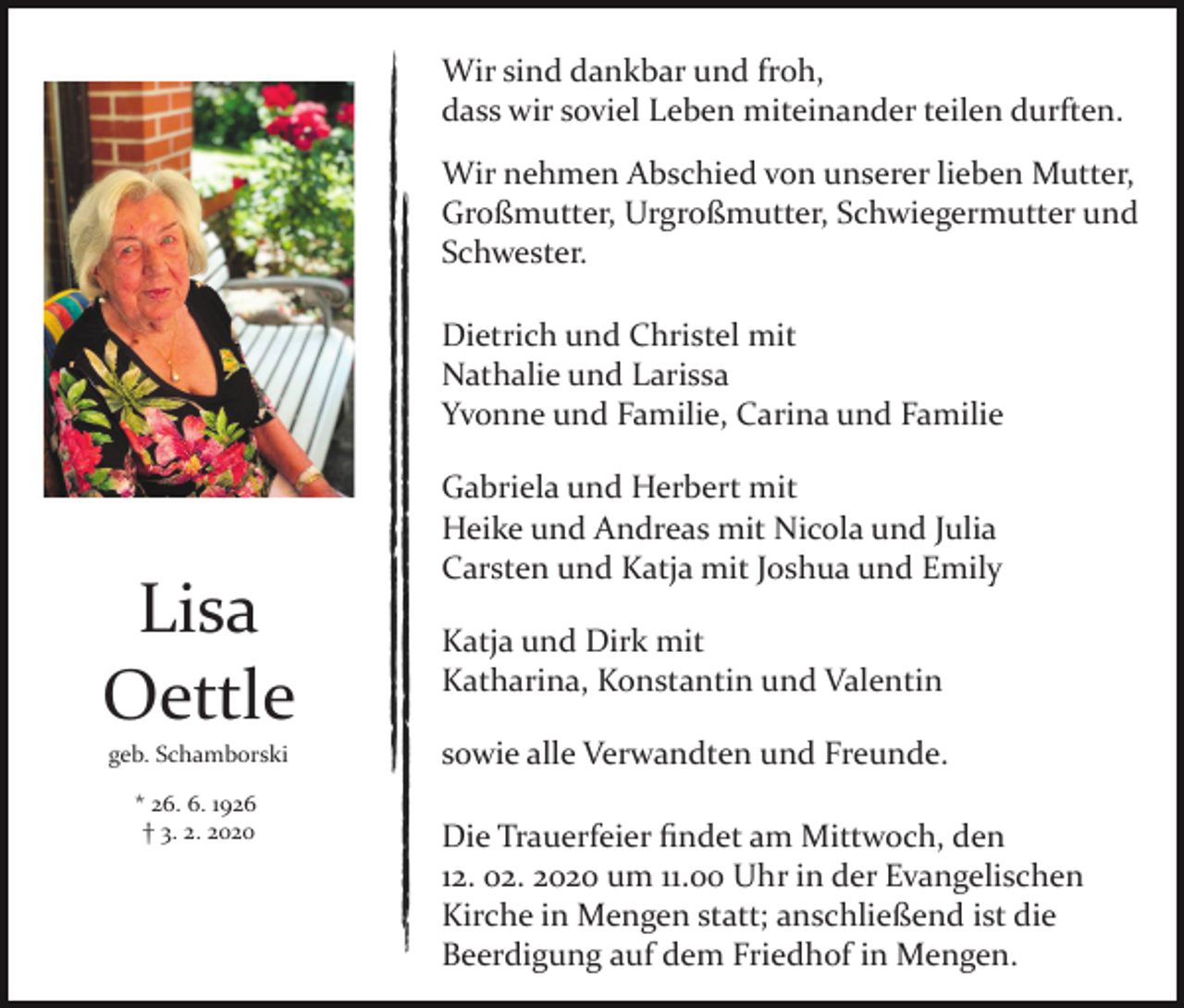 <p>Wir sind dankbar und froh,<br />dass wir soviel Leben miteinander teilen durften.<br />Wir nehmen Abschied von unserer lieben Mutter,<br />Großmutter, Urgroßmutter, Schwiegermutter und<br />Schwester.<br />Dietrich und Christel mit<br />Nathalie und Larissa<br />Yvonne und Familie, Carina und Familie</p><p>Lisa<br />Oettle<br />geb. Schamborski<br />* 26. 6. 1926<br />† 3. 2. 2020</p><p>Gabriela und Herbert mit<br />Heike und Andreas mit Nicola und Julia<br />Carsten und Katja mit Joshua und Emily<br />Katja und Dirk mit<br />Katharina, Konstantin und Valentin<br />sowie alle Verwandten und Freunde.<br />Die Trauerfeier ﬁndet am Mittwoch, den<br />12. 02. 2020 um 11.00 Uhr in der Evangelischen<br />Kirche in Mengen statt; anschließend ist die<br />Beerdigung auf dem Friedhof in Mengen.</p>