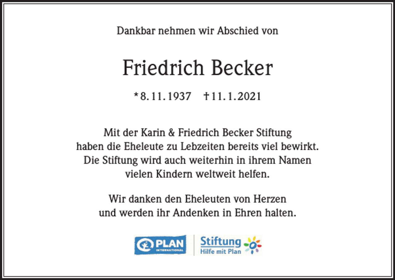 <p>Dankbar nehmen wir Abschied von</p><p>Friedrich Becker<br />* 8. 11. 1937</p><p>† 11. 1. 2021</p><p>Mit der Karin &amp; Friedrich Becker Stiftung<br />haben die Eheleute zu Lebzeiten bereits viel bewirkt.<br />Die Stiftung wird auch weiterhin in ihrem Namen<br />vielen Kindern weltweit helfen.<br />Wir danken den Eheleuten von Herzen<br />und werden ihr Andenken in Ehren halten.</p>