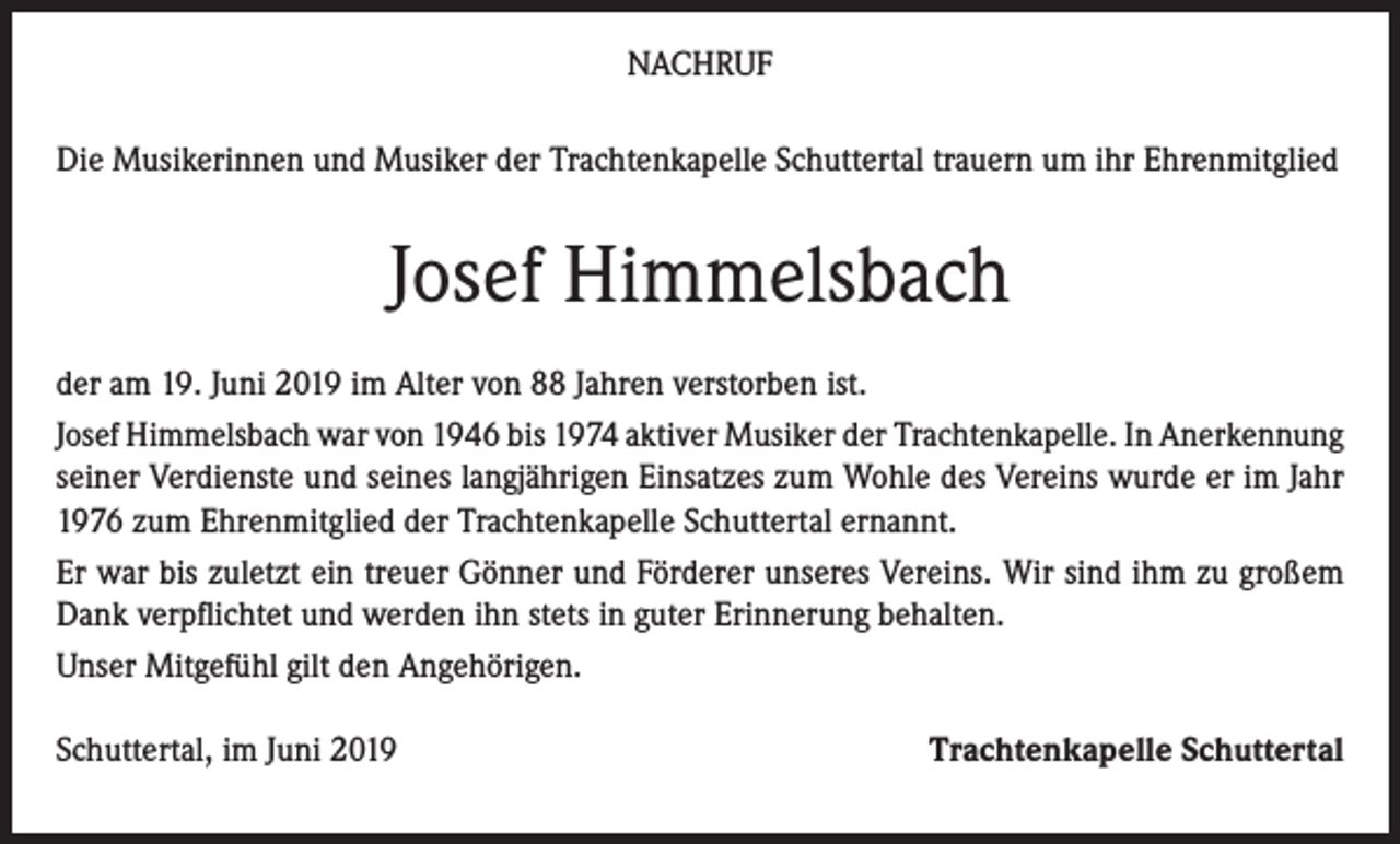 <p>NACHRUF<br />Die Musikerinnen und Musiker der Trachtenkapelle Schuttertal trauern um ihr Ehrenmitglied</p><p>Josef Himmelsbach<br />der am 19. Juni 2019 im Alter von 88 Jahren verstorben ist.<br />Josef Himmelsbach war von 1946 bis 1974 aktiver Musiker der Trachtenkapelle. In Anerkennung<br />seiner Verdienste und seines langjährigen Einsatzes zum Wohle des Vereins wurde er im Jahr<br />1976 zum Ehrenmitglied der Trachtenkapelle Schuttertal ernannt.<br />Er war bis zuletzt ein treuer Gönner und Förderer unseres Vereins. Wir sind ihm zu großem<br />Dank verpflichtet und werden ihn stets in guter Erinnerung behalten.<br />Unser Mitgefühl gilt den Angehörigen.<br />Schuttertal, im Juni 2019</p><p>Trachtenkapelle Schuttertal</p>