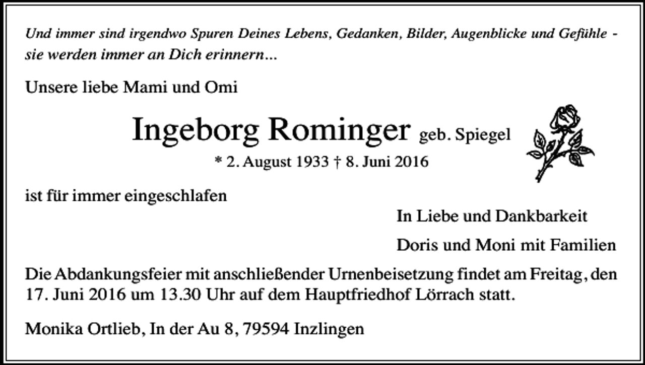 <p>Und immer sind irgendwo Spuren Deines Lebens, Gedanken, Bilder, Augenblicke und Gefühle -</p><p>sie werden immer an Dich erinnern...</p><p>Unsere liebe Mami und Omi</p><p>Ingeborg Rominger geb. Spiegel<br />* 2. August 1933 † 8. Juni 2016</p><p>ist für immer eingeschlafen<br />In Liebe und Dankbarkeit<br />Doris und Moni mit Familien<br />Die Abdankungsfeier mit anschließender Urnenbeisetzung findet am Freitag, den<br />17. Juni 2016 um 13.30 Uhr auf dem Hauptfriedhof Lörrach statt.<br />Monika Ortlieb, In der Au 8, 79594 Inzlingen</p>
