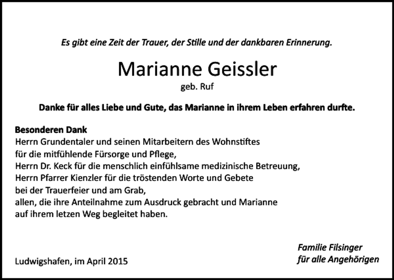 <p>Es gibt eine Zeit der Trauer, der S�lle und der dankbaren Erinnerung.</p><p>Marianne Geissler<br />geb. Ruf</p><p>Danke für alles Liebe und Gute, das Marianne in ihrem Leben erfahren dur�e.<br />Besonderen Dank<br />Herrn Grundentaler und seinen Mitarbeitern des Wohns��es<br />für die mi�ühlende Fürsorge und Pﬂege,<br />Herrn Dr. Keck für die menschlich einfühlsame medizinische Betreuung,<br />Herrn Pfarrer Kienzler für die tröstenden Worte und Gebete<br />bei der Trauerfeier und am Grab,<br />allen, die ihre Anteilnahme zum Ausdruck gebracht und Marianne<br />auf ihrem letzen Weg begleitet haben.</p><p>Ludwigshafen, im April 2015</p><p>Familie Filsinger<br />für alle Angehörigen</p>