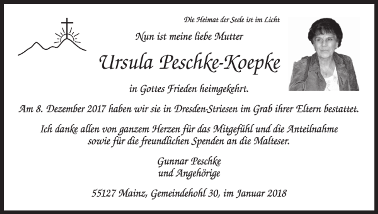 <p>Die Heimat der Seele ist im Licht</p><p>Nun ist meine liebe Mutter</p><p>Ursula Peschke-Koepke<br />in Gottes Frieden heimgekehrt.<br />Am 8. Dezember 2017 haben wir sie in Dresden-Striesen im Grab ihrer Eltern bestattet.<br />Ich danke allen von ganzem Herzen für das Mitgefühl und die Anteilnahme<br />sowie für die freundlichen Spenden an die Malteser.<br />Gunnar Peschke<br />und Angehörige<br />55127 Mainz, Gemeindehohl 30, im Januar 2018</p>