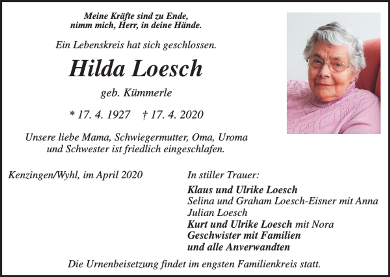 <p>Meine Kräfte sind zu Ende,<br />nimm mich, Herr, in deine Hände.</p><p>Ein Lebenskreis hat sich geschlossen.</p><p>Hilda Loesch<br />geb. Kümmerle<br />* 17. 4. 1927 † 17. 4. 2020<br />Unsere liebe Mama, Schwiegermutter, Oma, Uroma<br />und Schwester ist friedlich eingeschlafen.<br />Kenzingen/Wyhl, im April 2020</p><p>In stiller Trauer:<br />Klaus und Ulrike Loesch<br />Selina und Graham Loesch-Eisner mit Anna<br />Julian Loesch<br />Kurt und Ulrike Loesch mit Nora<br />Geschwister mit Familien<br />und alle Anverwandten</p><p>Die Urnenbeisetzung findet im engsten Familienkreis statt.</p>