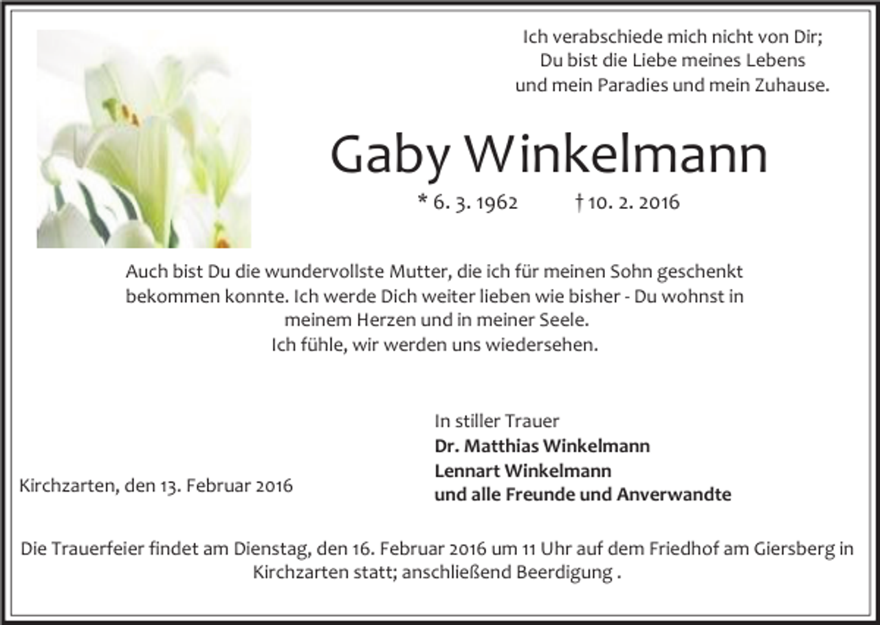 <p>Ich verabschiede mich nicht von Dir;<br />Du bist die Liebe meines Lebens<br />und mein Paradies und mein Zuhause.</p><p>Gaby Winkelmann<br />* 6. 3. 1962</p><p>† 10. 2. 2016</p><p>Auch bist Du die wundervollste Mutter, die ich für meinen Sohn geschenkt<br />bekommen konnte. Ich werde Dich weiter lieben wie bisher - Du wohnst in<br />meinem Herzen und in meiner Seele.<br />Ich fühle, wir werden uns wiedersehen.</p><p>Kirchzarten, den 13. Februar 2016</p><p>In stiller Trauer<br />Dr. Matthias Winkelmann<br />Lennart Winkelmann<br />und alle Freunde und Anverwandte</p><p>Die Trauerfeier findet am Dienstag, den 16. Februar 2016 um 11 Uhr auf dem Friedhof am Giersberg in<br />Kirchzarten statt; anschließend Beerdigung .</p>
