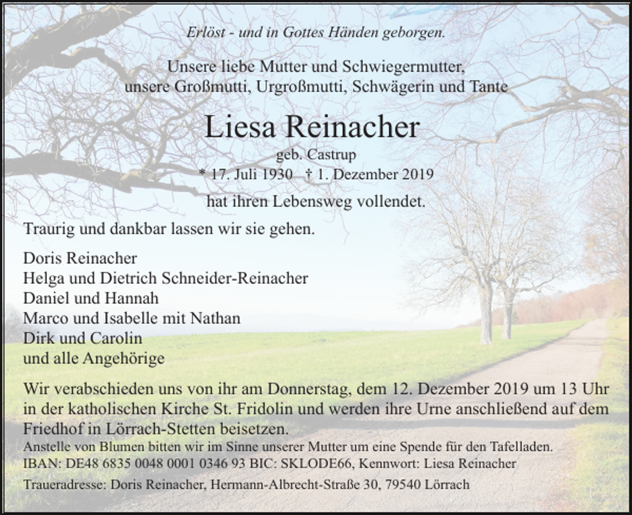 <p>Erlöst - und in Gottes Händen geborgen.</p><p>Unsere liebe Mutter und Schwiegermutter,<br />unsere Großmutti, Urgroßmutti, Schwägerin und Tante</p><p>Liesa Reinacher<br />geb. Castrup<br />* 17. Juli 1930 † 1. Dezember 2019</p><p>hat ihren Lebensweg vollendet.<br />Traurig und dankbar lassen wir sie gehen.<br />Doris Reinacher<br />Helga und Dietrich Schneider-Reinacher<br />Daniel und Hannah<br />Marco und Isabelle mit Nathan<br />Dirk und Carolin<br />und alle Angehörige<br />Wir verabschieden uns von ihr am Donnerstag, dem 12. Dezember 2019 um 13 Uhr<br />in der katholischen Kirche St. Fridolin und werden ihre Urne anschließend auf dem<br />Friedhof in Lörrach-Stetten beisetzen.<br />Anstelle von Blumen bitten wir im Sinne unserer Mutter um eine Spende für den Tafelladen.<br />IBAN: DE48 6835 0048 0001 0346 93 BIC: SKLODE66, Kennwort: Liesa Reinacher<br />Traueradresse: Doris Reinacher, Hermann-Albrecht-Straße 30, 79540 Lörrach</p>