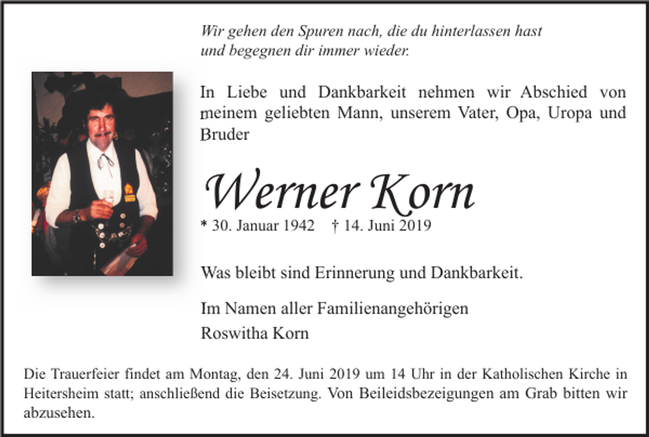 <p>Wir gehen den Spuren nach, die du hinterlassen hast<br />und begegnen dir immer wieder.</p><p>In Liebe und Dankbarkeit nehmen wir Abschied von<br />meinem geliebten Mann, unserem Vater, Opa, Uropa und<br />Bruder</p><p>Werner Korn<br />* 30. Januar 1942</p><p>† 14. Juni 2019</p><p>Was bleibt sind Erinnerung und Dankbarkeit.<br />Im Namen aller Familienangehörigen<br />Roswitha Korn<br />Die Trauerfeier findet am Montag, den 24. Juni 2019 um 14 Uhr in der Katholischen Kirche in<br />Heitersheim statt; anschließend die Beisetzung. Von Beileidsbezeigungen am Grab bitten wir</p><p>abzusehen.</p>