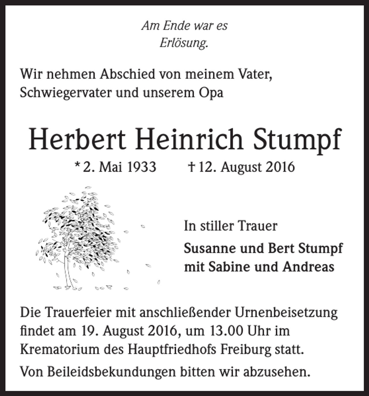 <p>Am Ende war es<br />Erlösung.</p><p>Wir nehmen Abschied von meinem Vater,<br />Schwiegervater und unserem Opa</p><p>Herbert Heinrich Stumpf<br />* 2. Mai 1933</p><p>† 12. August 2016</p><p>In stiller Trauer<br />Susanne und Bert Stumpf<br />mit Sabine und Andreas<br />Die Trauerfeier mit anschließender Urnenbeisetzung<br />findet am 19. August 2016, um 13.00 Uhr im<br />Krematorium des Hauptfriedhofs Freiburg statt.<br />Von Beileidsbekundungen bitten wir abzusehen.</p>