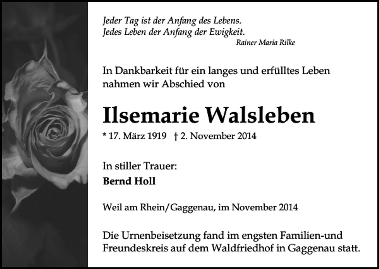 <p>Jeder Tag ist der Anfang des Lebens.<br />Jedes Leben der Anfang der Ewigkeit.</p><p>Rainer Maria Rilke</p><p>In Dankbarkeit für ein langes und erfülltes Leben<br />nahmen wir Abschied von</p><p>Ilsemarie Walsleben<br />* 17. März 1919 † 2. November 2014</p><p>In stiller Trauer:<br />Bernd Holl<br />Weil am Rhein/Gaggenau, im November 2014</p><p>Die Urnenbeisetzung fand im engsten Familien-und<br />Freundeskreis auf dem Waldfriedhof in Gaggenau statt.</p>