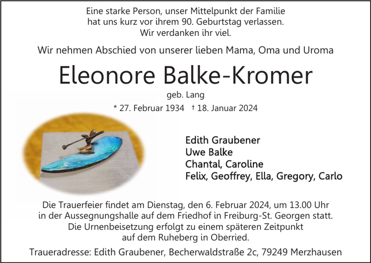 <p>Eine starke Person, unser Mittelpunkt der Familie<br />hat uns kurz vor ihrem 90. Geburtstag verlassen.<br />Wir verdanken ihr viel.</p><p>Wir nehmen Abschied von unserer lieben Mama, Oma und Uroma</p><p>Eleonore Balke-Kromer<br />geb. Lang</p><p>* 27. Februar 1934 † 18. Januar 2024</p><p>Die Trauerfeier findet am Dienstag, den 6. Februar 2024, um 13.00 Uhr<br />in der Aussegnungshalle auf dem Friedhof in Freiburg-St. Georgen statt.<br />Die Urnenbeisetzung erfolgt zu einem späteren Zeitpunkt<br />auf dem Ruheberg in Oberried.</p><p>Traueradresse: Edith Graubener, Becherwaldstraße 2c, 79249 Merzhausen</p>