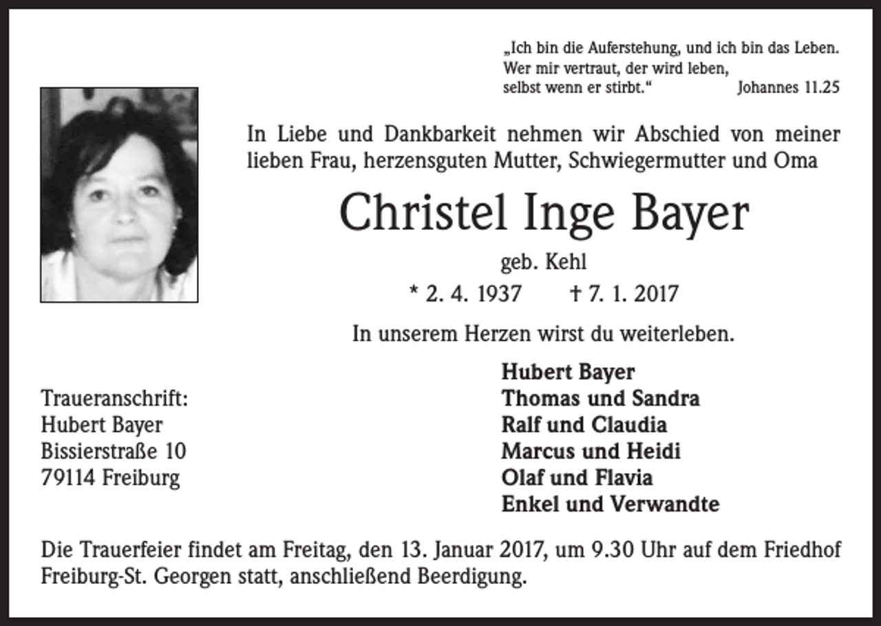 <p>„Ich bin die Auferstehung, und ich bin das Leben.<br />Wer mir vertraut, der wird leben,<br />selbst wenn er stirbt.“<br />Johannes 11.25</p><p>In Liebe und Dankbarkeit nehmen wir Abschied von meiner<br />lieben Frau, herzensguten Mutter, Schwiegermutter und Oma</p><p>Christel Inge Bayer<br />geb. Kehl<br />* 2. 4. 1937 † 7. 1. 2017<br />In unserem Herzen wirst du weiterleben.</p><p>Traueranschrift:<br />Hubert Bayer<br />Bissierstraße 10<br />79114 Freiburg</p><p>Hubert Bayer<br />Thomas und Sandra<br />Ralf und Claudia<br />Marcus und Heidi<br />Olaf und Flavia<br />Enkel und Verwandte</p><p>Die Trauerfeier findet am Freitag, den 13. Januar 2017, um 9.30 Uhr auf dem Friedhof<br />Freiburg-St. Georgen statt, anschließend Beerdigung.</p>