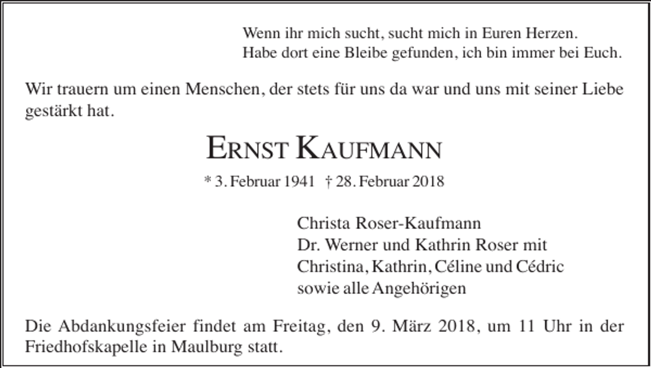 <p>Wenn ihr mich sucht, sucht mich in Euren Herzen.<br />Habe dort eine Bleibe gefunden, ich bin immer bei Euch.</p><p>Wir trauern um einen Menschen, der stets für uns da war und uns mit seiner Liebe<br />gestärkt hat.</p><p>ERNST KAUFMANN<br />* 3. Februar 1941 † 28. Februar 2018</p><p>Christa Roser-Kaufmann<br />Dr. Werner und Kathrin Roser mit<br />Christina, Kathrin, Céline und Cédric<br />sowie alle Angehörigen<br />Die Abdankungsfeier findet am Freitag, den 9. März 2018, um 11 Uhr in der<br />Friedhofskapelle in Maulburg statt.</p>