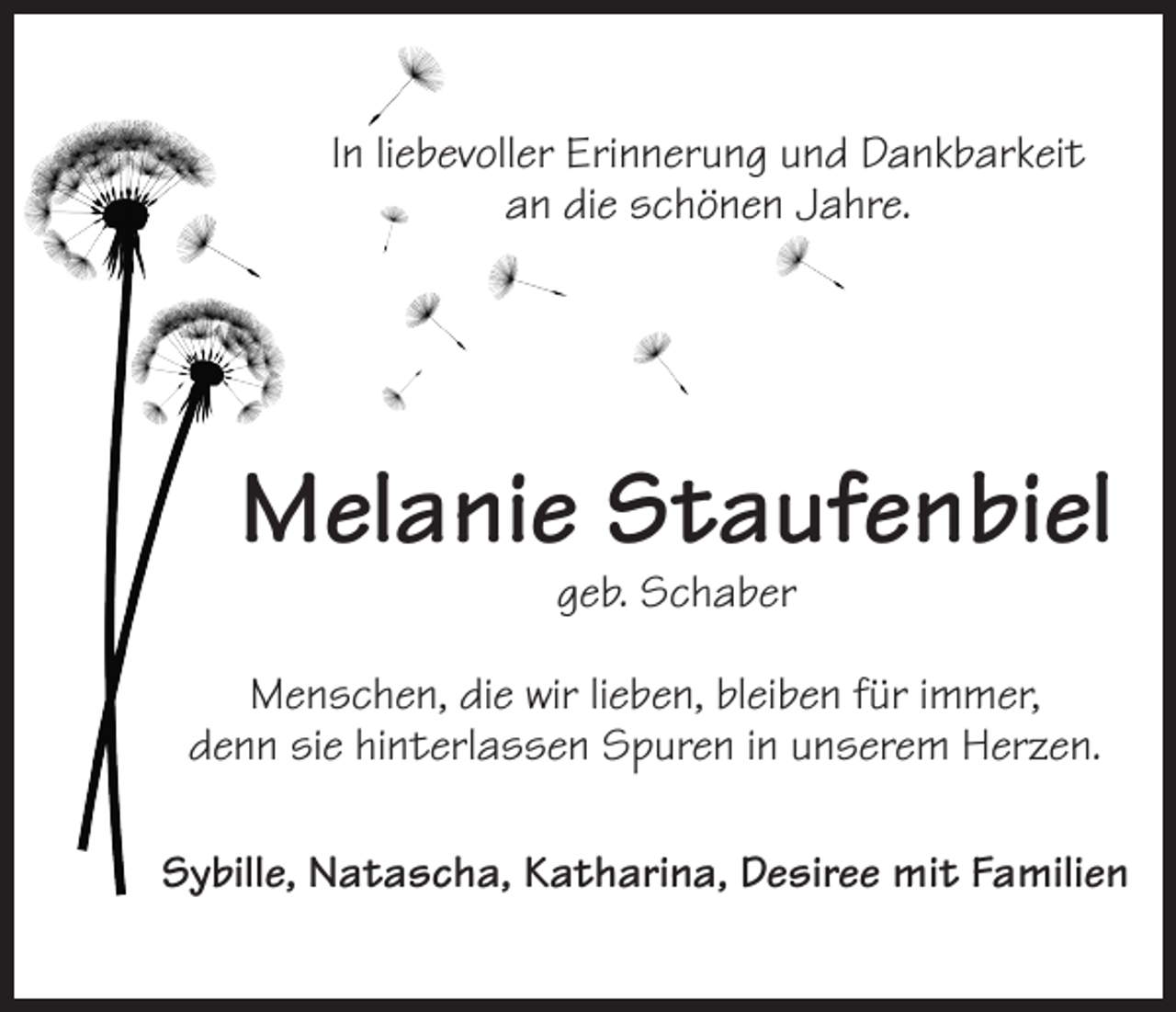 <p>In liebevoller Erinnerung und Dankbarkeit<br />an die schönen Jahre.</p><p>Melanie Staufenbiel<br />geb. Schaber</p><p>Menschen, die wir lieben, bleiben für immer,<br />denn sie hinterlassen Spuren in unserem Herzen.<br />Sybille, Natascha, Katharina, Desiree mit Familien</p>