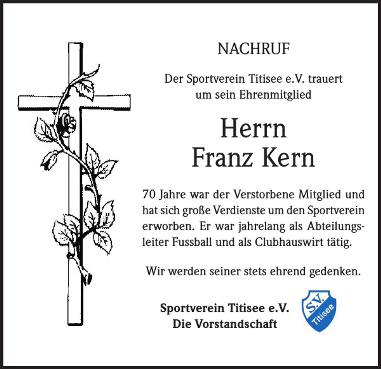 <p>NACHRUF<br />Der Sportverein Titisee e.V. trauert<br />um sein Ehrenmitglied</p><p>Herrn<br />Franz Kern<br />70 Jahre war der Verstorbene Mitglied und<br />hat sich große Verdienste um den Sportverein<br />erworben. Er war jahrelang als Abteilungsleiter Fussball und als Clubhauswirt tätig.<br />Wir werden seiner stets ehrend gedenken.<br />Sportverein Titisee e.V.<br />Die Vorstandschaft</p>
