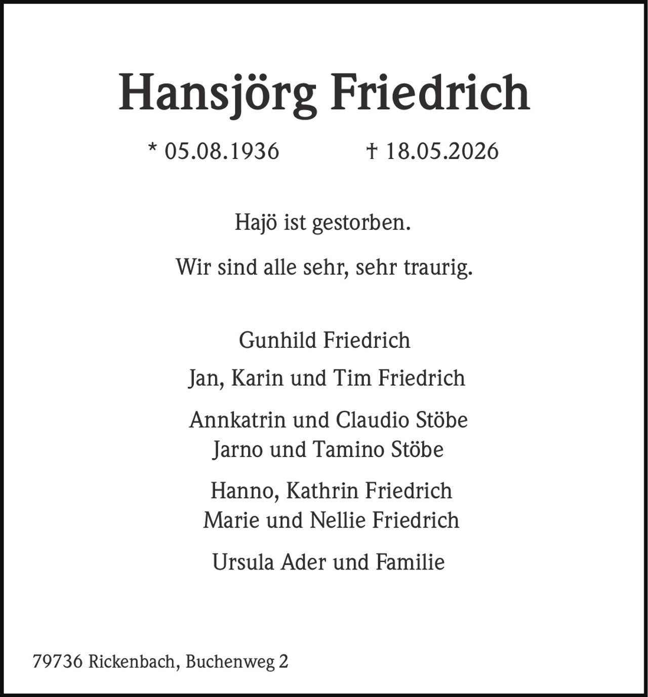 <p><strong>Hansjörg Friedrich</strong><br>* 05.08.1936 † 18.05.2026</p><p>Hajö ist gestorben.<br>Wir sind alle sehr, sehr traurig.</p><p>Gunhild Friedrich<br>Jan, Karin und Tim Friedrich<br>Annkatrin und Claudio Stöbe<br>Jarno und Tamino Stöbe<br>Hanno, Kathrin Friedrich<br>Marie und Nellie Friedrich<br>Ursula Ader und Familie</p><p>79736 Rickenbach, Buchenweg 2</p>