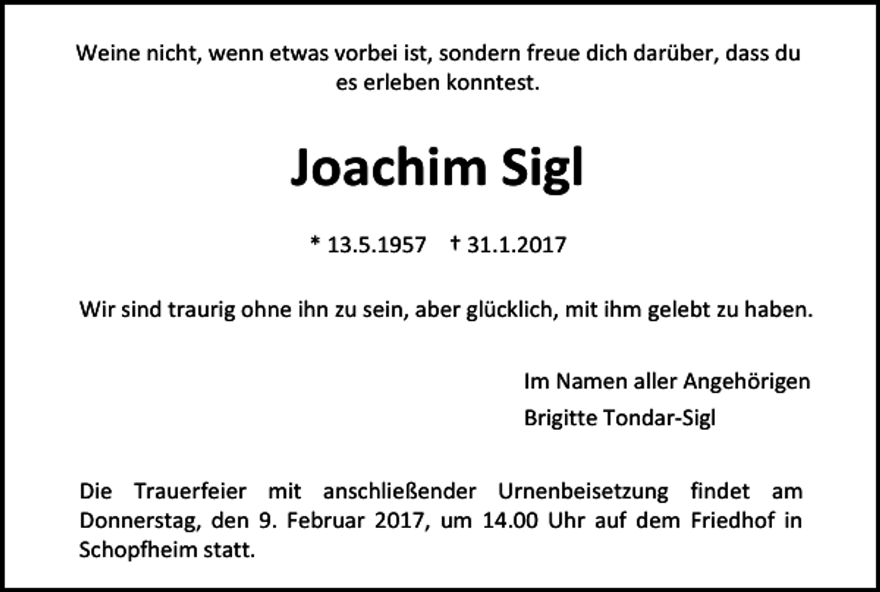 <p>Weine nicht, wenn etwas vorbei ist, sondern freue dich darüber, dass du<br />es erleben konntest.</p><p>Joachim Sigl<br />* 13.5.1957 † 31.1.2017<br />Wir sind traurig ohne ihn zu sein, aber glücklich, mit ihm gelebt zu haben.<br />Im Namen aller Angehörigen<br />Brigitte Tondar-Sigl<br />Die Trauerfeier mit anschließender Urnenbeisetzung findet am<br />Donnerstag, den 9. Februar 2017, um 14.00 Uhr auf dem Friedhof in<br />Schopfheim statt.</p>