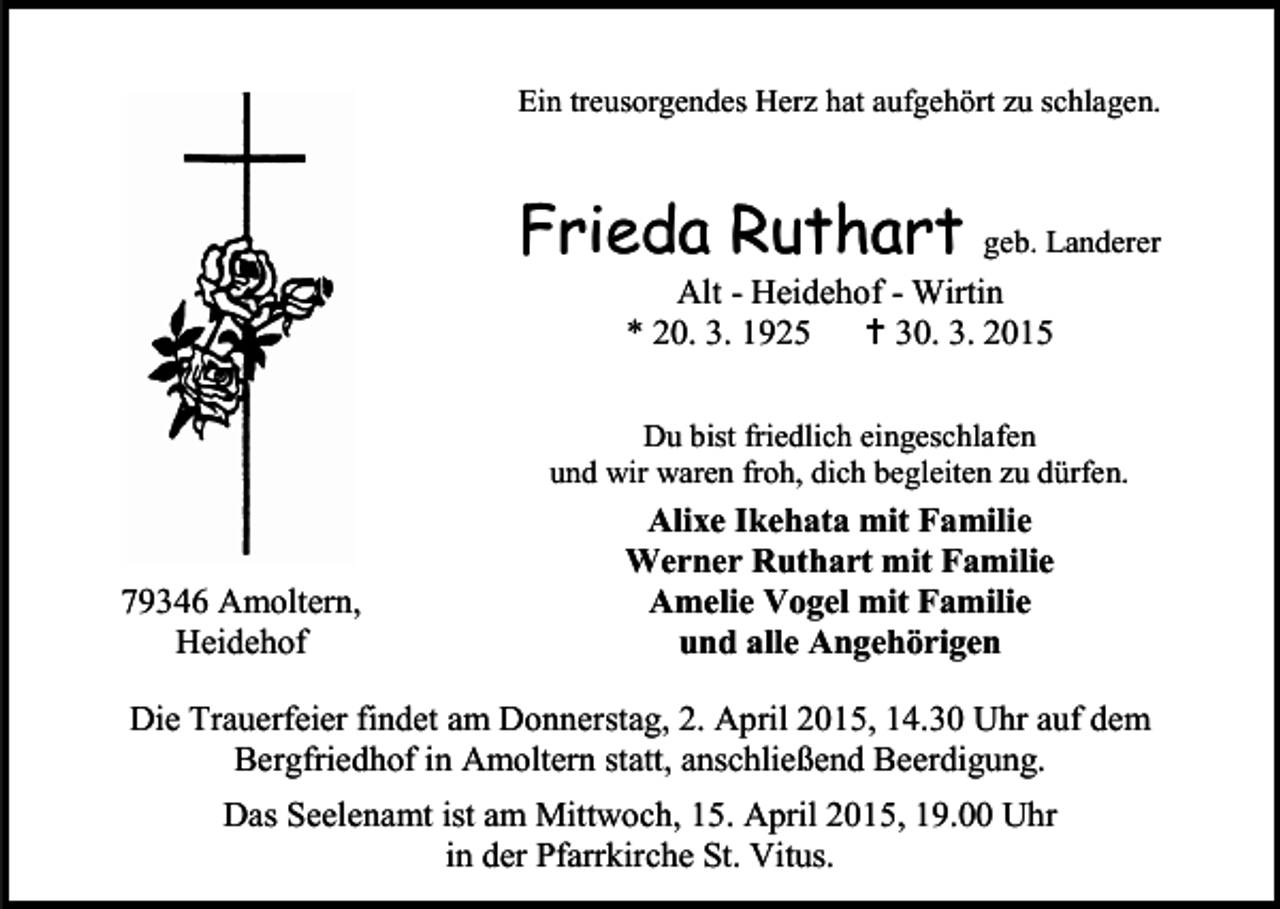 <p>Ein treusorgendes Herz hat aufgehört zu schlagen.</p><p>Frieda Ruthart</p><p>geb. Landerer</p><p>Alt - Heidehof - Wirtin<br />* 20. 3. 1925  30. 3. 2015</p><p>Du bist friedlich eingeschlafen<br />und wir waren froh, dich begleiten zu dürfen.</p><p>79346 Amoltern,<br />Heidehof</p><p>Alixe Ikehata mit Familie<br />Werner Ruthart mit Familie<br />Amelie Vogel mit Familie<br />und alle Angehörigen</p><p>Die Trauerfeier findet am Donnerstag, 2. April 2015, 14.30 Uhr auf dem<br />Bergfriedhof in Amoltern statt, anschließend Beerdigung.<br />Das Seelenamt ist am Mittwoch, 15. April 2015, 19.00 Uhr<br />in der Pfarrkirche St. Vitus.</p>
