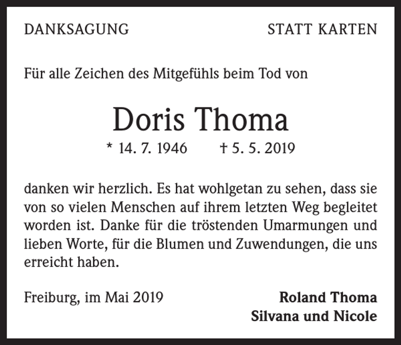 <p>DANKSAGUNG</p><p>STATT KARTEN</p><p>Für alle Zeichen des Mitgefühls beim Tod von</p><p>Doris Thoma</p><p>* 14. 7. 1946 † 5. 5. 2019<br />danken wir herzlich. Es hat wohlgetan zu sehen, dass sie<br />von so vielen Menschen auf ihrem letzten Weg begleitet<br />worden ist. Danke für die tröstenden Umarmungen und<br />lieben Worte, für die Blumen und Zuwendungen, die uns<br />erreicht haben.<br />Freiburg, im Mai 2019</p><p>Roland Thoma<br />Silvana und Nicole</p>