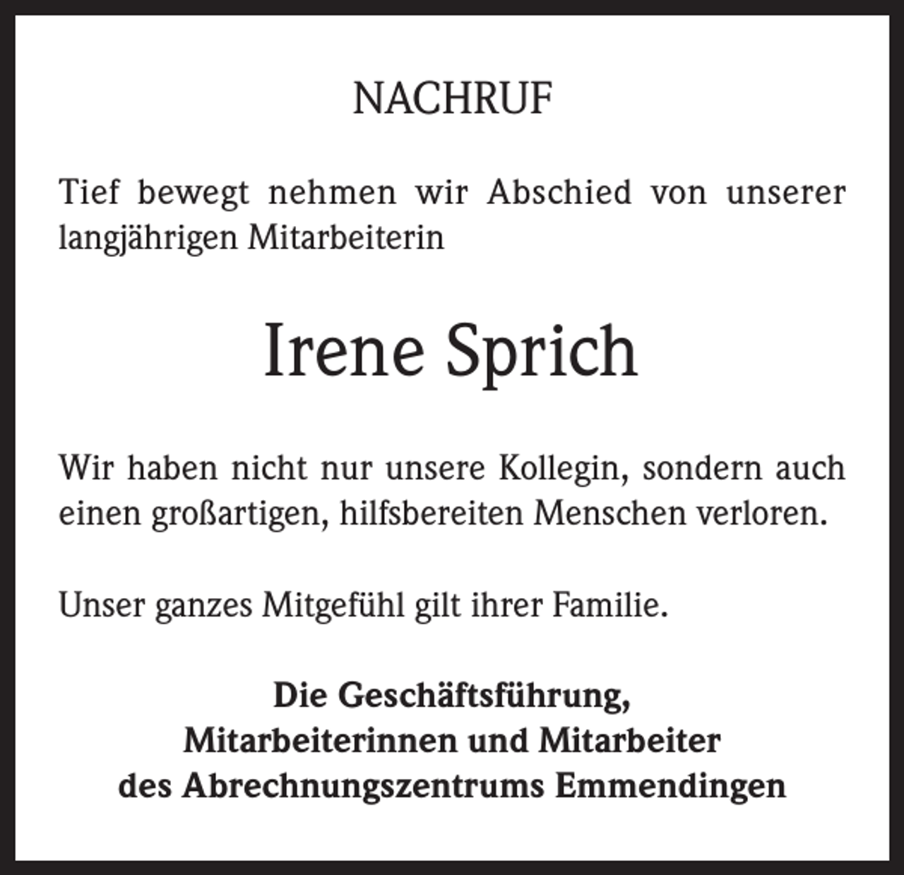 <p>NACHRUF<br />Tief bewegt nehmen wir Abschied von unserer<br />langjährigen Mitarbeiterin</p><p>Irene Sprich<br />Wir haben nicht nur unsere Kollegin, sondern auch<br />einen großartigen, hilfsbereiten Menschen verloren.<br />Unser ganzes Mitgefühl gilt ihrer Familie.<br />Die Geschäftsführung,<br />Mitarbeiterinnen und Mitarbeiter<br />des Abrechnungszentrums Emmendingen</p>