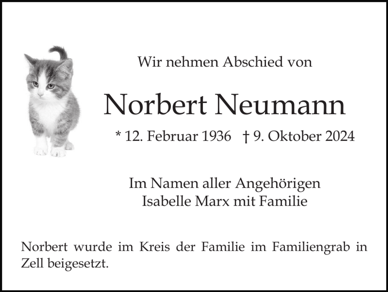 <p>Wir nehmen Abschied von</p><p>Norbert Neumann<br />* 12. Februar 1936 † 9. Oktober 2024<br />Im Namen aller Angehörigen<br />Isabelle Marx mit Familie<br />Norbert wurde im Kreis der Familie im Familiengrab in<br />Zell beigesetzt.</p>
